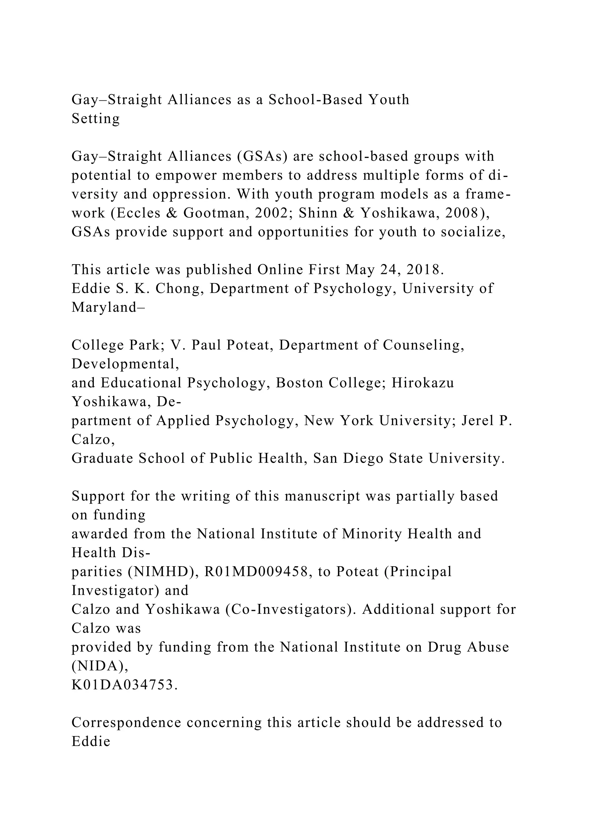 Gay–Straight Alliances as a School-Based Youth
Setting
Gay–Straight Alliances (GSAs) are school-based groups with
potential to empower members to address multiple forms of di-
versity and oppression. With youth program models as a frame-
work (Eccles & Gootman, 2002; Shinn & Yoshikawa, 2008),
GSAs provide support and opportunities for youth to socialize,
This article was published Online First May 24, 2018.
Eddie S. K. Chong, Department of Psychology, University of
Maryland–
College Park; V. Paul Poteat, Department of Counseling,
Developmental,
and Educational Psychology, Boston College; Hirokazu
Yoshikawa, De-
partment of Applied Psychology, New York University; Jerel P.
Calzo,
Graduate School of Public Health, San Diego State University.
Support for the writing of this manuscript was partially based
on funding
awarded from the National Institute of Minority Health and
Health Dis-
parities (NIMHD), R01MD009458, to Poteat (Principal
Investigator) and
Calzo and Yoshikawa (Co-Investigators). Additional support for
Calzo was
provided by funding from the National Institute on Drug Abuse
(NIDA),
K01DA034753.
Correspondence concerning this article should be addressed to
Eddie
 