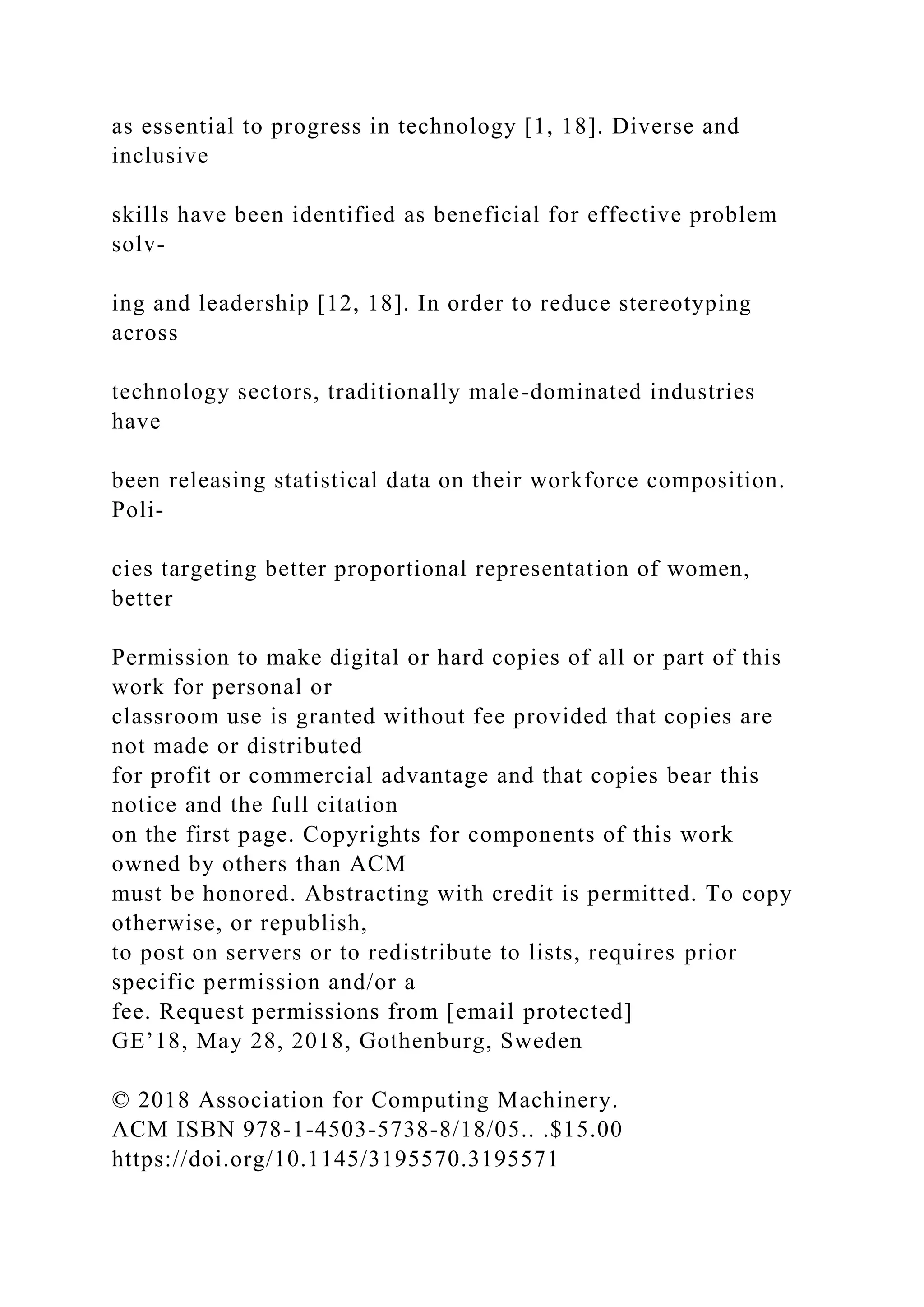 as essential to progress in technology [1, 18]. Diverse and
inclusive
skills have been identified as beneficial for effective problem
solv-
ing and leadership [12, 18]. In order to reduce stereotyping
across
technology sectors, traditionally male-dominated industries
have
been releasing statistical data on their workforce composition.
Poli-
cies targeting better proportional representation of women,
better
Permission to make digital or hard copies of all or part of this
work for personal or
classroom use is granted without fee provided that copies are
not made or distributed
for profit or commercial advantage and that copies bear this
notice and the full citation
on the first page. Copyrights for components of this work
owned by others than ACM
must be honored. Abstracting with credit is permitted. To copy
otherwise, or republish,
to post on servers or to redistribute to lists, requires prior
specific permission and/or a
fee. Request permissions from [email protected]
GE’18, May 28, 2018, Gothenburg, Sweden
© 2018 Association for Computing Machinery.
ACM ISBN 978-1-4503-5738-8/18/05.. .$15.00
https://doi.org/10.1145/3195570.3195571
 