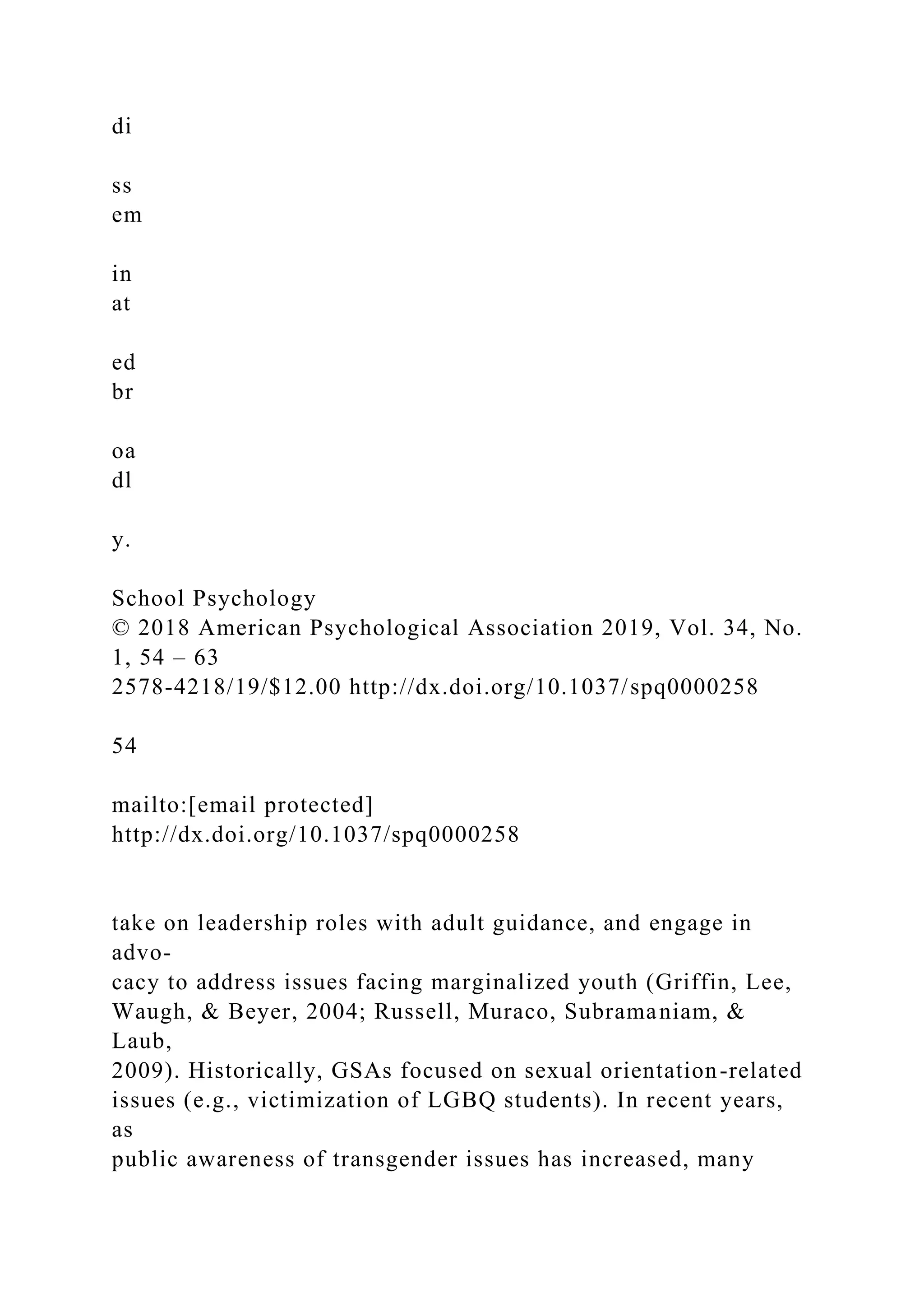 di
ss
em
in
at
ed
br
oa
dl
y.
School Psychology
© 2018 American Psychological Association 2019, Vol. 34, No.
1, 54 – 63
2578-4218/19/$12.00 http://dx.doi.org/10.1037/spq0000258
54
mailto:[email protected]
http://dx.doi.org/10.1037/spq0000258
take on leadership roles with adult guidance, and engage in
advo-
cacy to address issues facing marginalized youth (Griffin, Lee,
Waugh, & Beyer, 2004; Russell, Muraco, Subramaniam, &
Laub,
2009). Historically, GSAs focused on sexual orientation-related
issues (e.g., victimization of LGBQ students). In recent years,
as
public awareness of transgender issues has increased, many
 