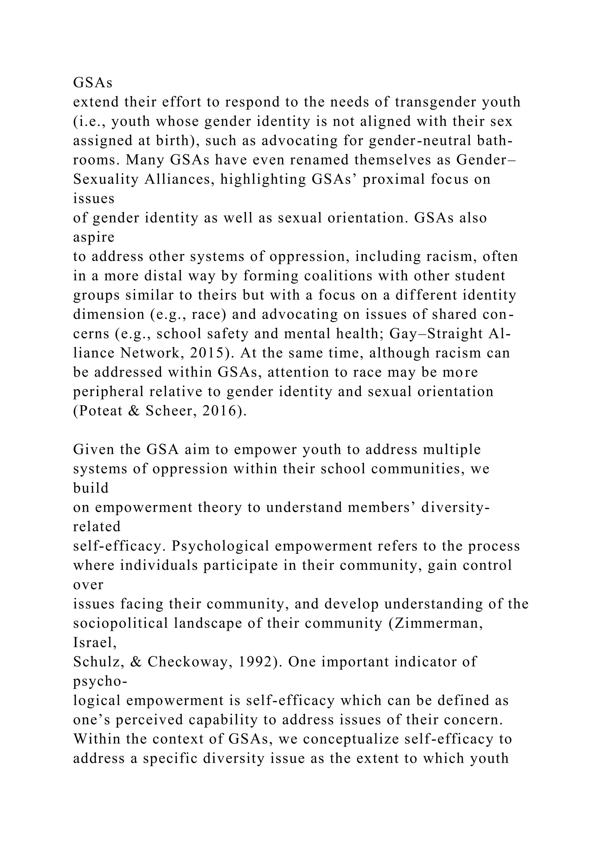 GSAs
extend their effort to respond to the needs of transgender youth
(i.e., youth whose gender identity is not aligned with their sex
assigned at birth), such as advocating for gender-neutral bath-
rooms. Many GSAs have even renamed themselves as Gender–
Sexuality Alliances, highlighting GSAs’ proximal focus on
issues
of gender identity as well as sexual orientation. GSAs also
aspire
to address other systems of oppression, including racism, often
in a more distal way by forming coalitions with other student
groups similar to theirs but with a focus on a different identity
dimension (e.g., race) and advocating on issues of shared con-
cerns (e.g., school safety and mental health; Gay–Straight Al-
liance Network, 2015). At the same time, although racism can
be addressed within GSAs, attention to race may be more
peripheral relative to gender identity and sexual orientation
(Poteat & Scheer, 2016).
Given the GSA aim to empower youth to address multiple
systems of oppression within their school communities, we
build
on empowerment theory to understand members’ diversity-
related
self-efficacy. Psychological empowerment refers to the process
where individuals participate in their community, gain control
over
issues facing their community, and develop understanding of the
sociopolitical landscape of their community (Zimmerman,
Israel,
Schulz, & Checkoway, 1992). One important indicator of
psycho-
logical empowerment is self-efficacy which can be defined as
one’s perceived capability to address issues of their concern.
Within the context of GSAs, we conceptualize self-efficacy to
address a specific diversity issue as the extent to which youth
 