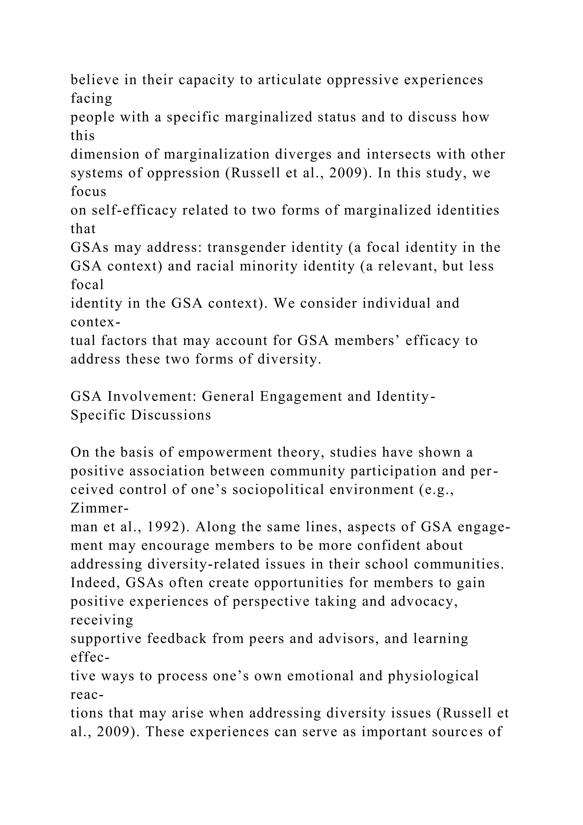 believe in their capacity to articulate oppressive experiences
facing
people with a specific marginalized status and to discuss how
this
dimension of marginalization diverges and intersects with other
systems of oppression (Russell et al., 2009). In this study, we
focus
on self-efficacy related to two forms of marginalized identities
that
GSAs may address: transgender identity (a focal identity in the
GSA context) and racial minority identity (a relevant, but less
focal
identity in the GSA context). We consider individual and
contex-
tual factors that may account for GSA members’ efficacy to
address these two forms of diversity.
GSA Involvement: General Engagement and Identity-
Specific Discussions
On the basis of empowerment theory, studies have shown a
positive association between community participation and per-
ceived control of one’s sociopolitical environment (e.g.,
Zimmer-
man et al., 1992). Along the same lines, aspects of GSA engage-
ment may encourage members to be more confident about
addressing diversity-related issues in their school communities.
Indeed, GSAs often create opportunities for members to gain
positive experiences of perspective taking and advocacy,
receiving
supportive feedback from peers and advisors, and learning
effec-
tive ways to process one’s own emotional and physiological
reac-
tions that may arise when addressing diversity issues (Russell et
al., 2009). These experiences can serve as important sources of
 