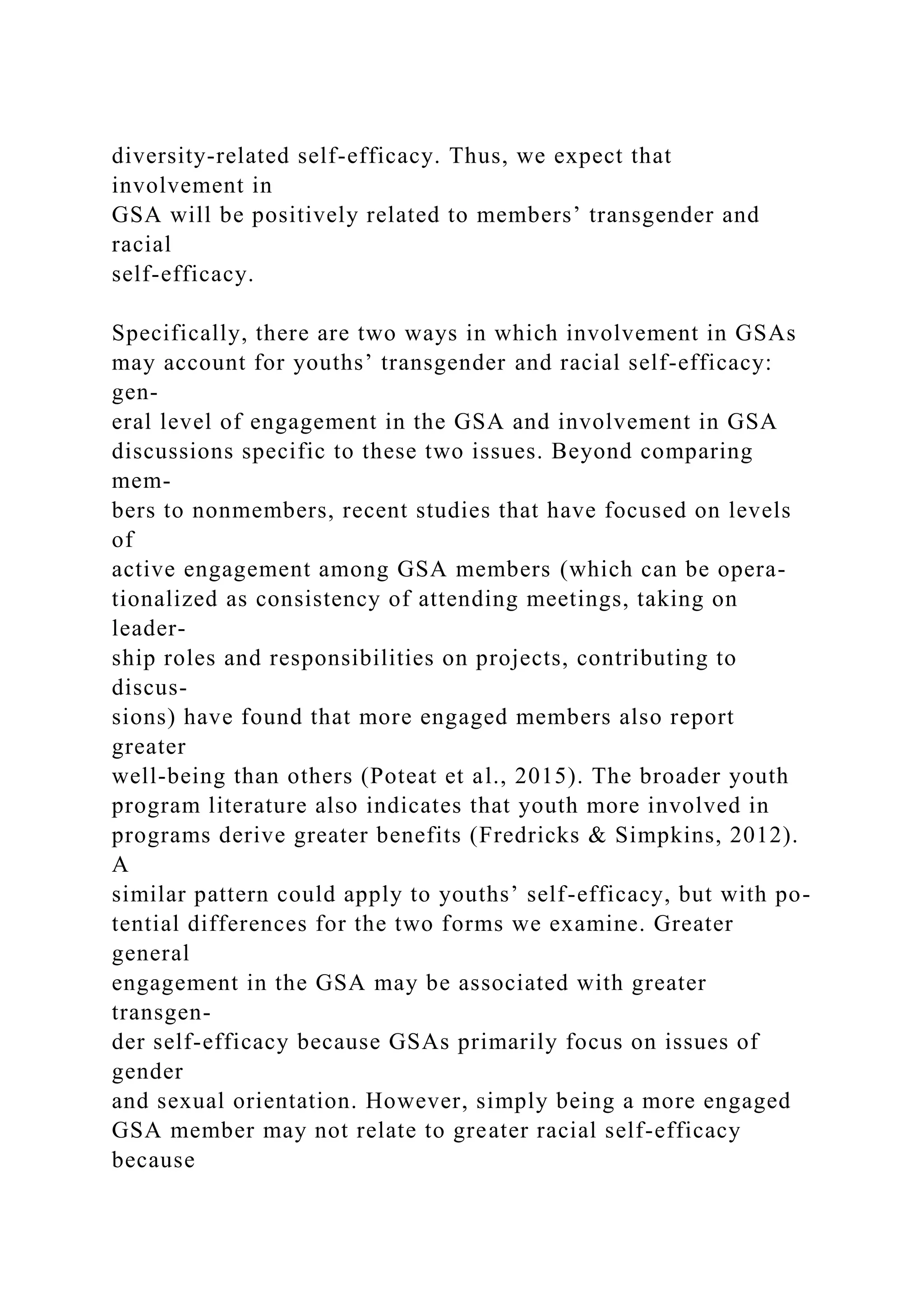 diversity-related self-efficacy. Thus, we expect that
involvement in
GSA will be positively related to members’ transgender and
racial
self-efficacy.
Specifically, there are two ways in which involvement in GSAs
may account for youths’ transgender and racial self-efficacy:
gen-
eral level of engagement in the GSA and involvement in GSA
discussions specific to these two issues. Beyond comparing
mem-
bers to nonmembers, recent studies that have focused on levels
of
active engagement among GSA members (which can be opera-
tionalized as consistency of attending meetings, taking on
leader-
ship roles and responsibilities on projects, contributing to
discus-
sions) have found that more engaged members also report
greater
well-being than others (Poteat et al., 2015). The broader youth
program literature also indicates that youth more involved in
programs derive greater benefits (Fredricks & Simpkins, 2012).
A
similar pattern could apply to youths’ self-efficacy, but with po-
tential differences for the two forms we examine. Greater
general
engagement in the GSA may be associated with greater
transgen-
der self-efficacy because GSAs primarily focus on issues of
gender
and sexual orientation. However, simply being a more engaged
GSA member may not relate to greater racial self-efficacy
because
 