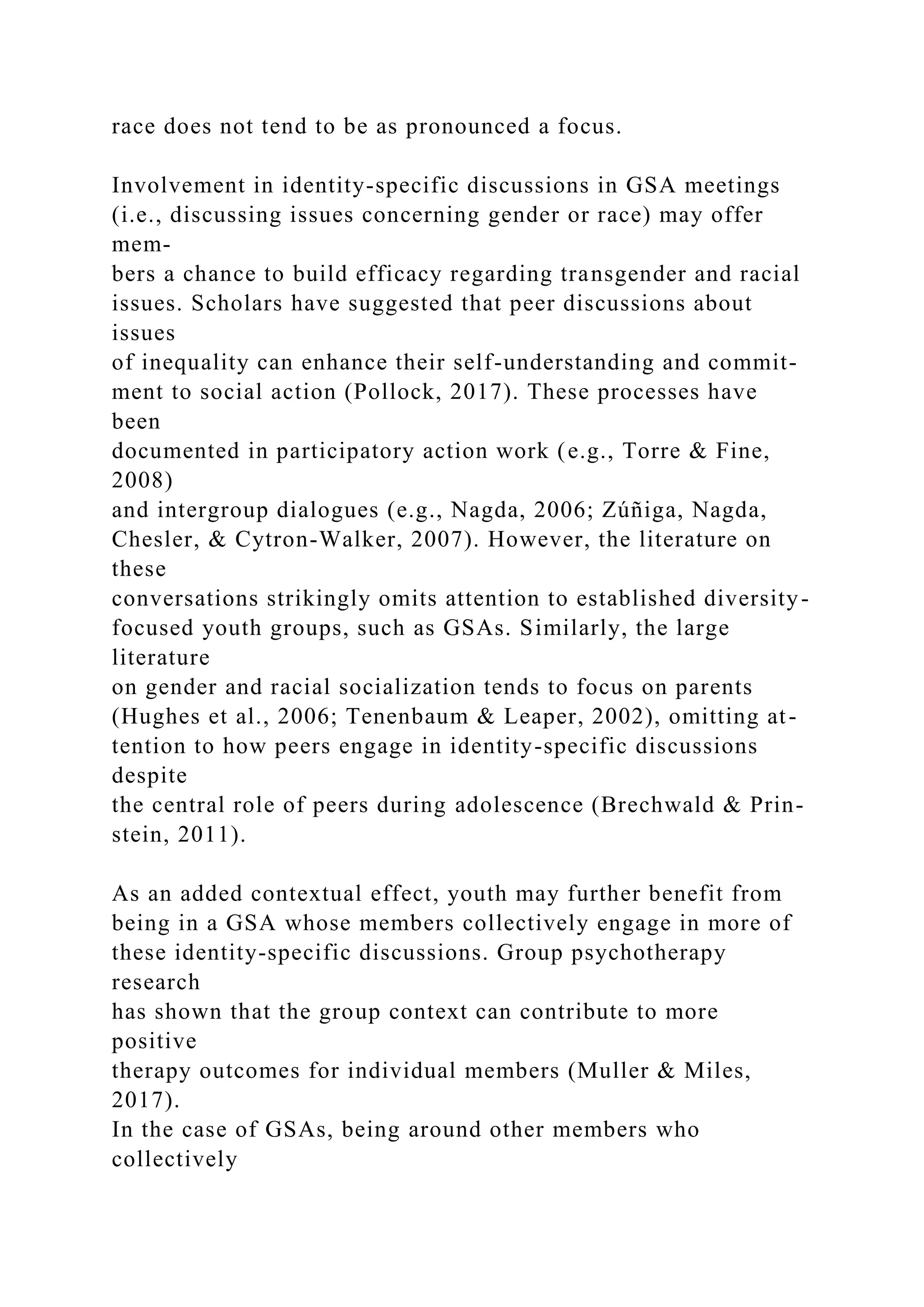 race does not tend to be as pronounced a focus.
Involvement in identity-specific discussions in GSA meetings
(i.e., discussing issues concerning gender or race) may offer
mem-
bers a chance to build efficacy regarding transgender and racial
issues. Scholars have suggested that peer discussions about
issues
of inequality can enhance their self-understanding and commit-
ment to social action (Pollock, 2017). These processes have
been
documented in participatory action work (e.g., Torre & Fine,
2008)
and intergroup dialogues (e.g., Nagda, 2006; Zúñiga, Nagda,
Chesler, & Cytron-Walker, 2007). However, the literature on
these
conversations strikingly omits attention to established diversity-
focused youth groups, such as GSAs. Similarly, the large
literature
on gender and racial socialization tends to focus on parents
(Hughes et al., 2006; Tenenbaum & Leaper, 2002), omitting at-
tention to how peers engage in identity-specific discussions
despite
the central role of peers during adolescence (Brechwald & Prin-
stein, 2011).
As an added contextual effect, youth may further benefit from
being in a GSA whose members collectively engage in more of
these identity-specific discussions. Group psychotherapy
research
has shown that the group context can contribute to more
positive
therapy outcomes for individual members (Muller & Miles,
2017).
In the case of GSAs, being around other members who
collectively
 