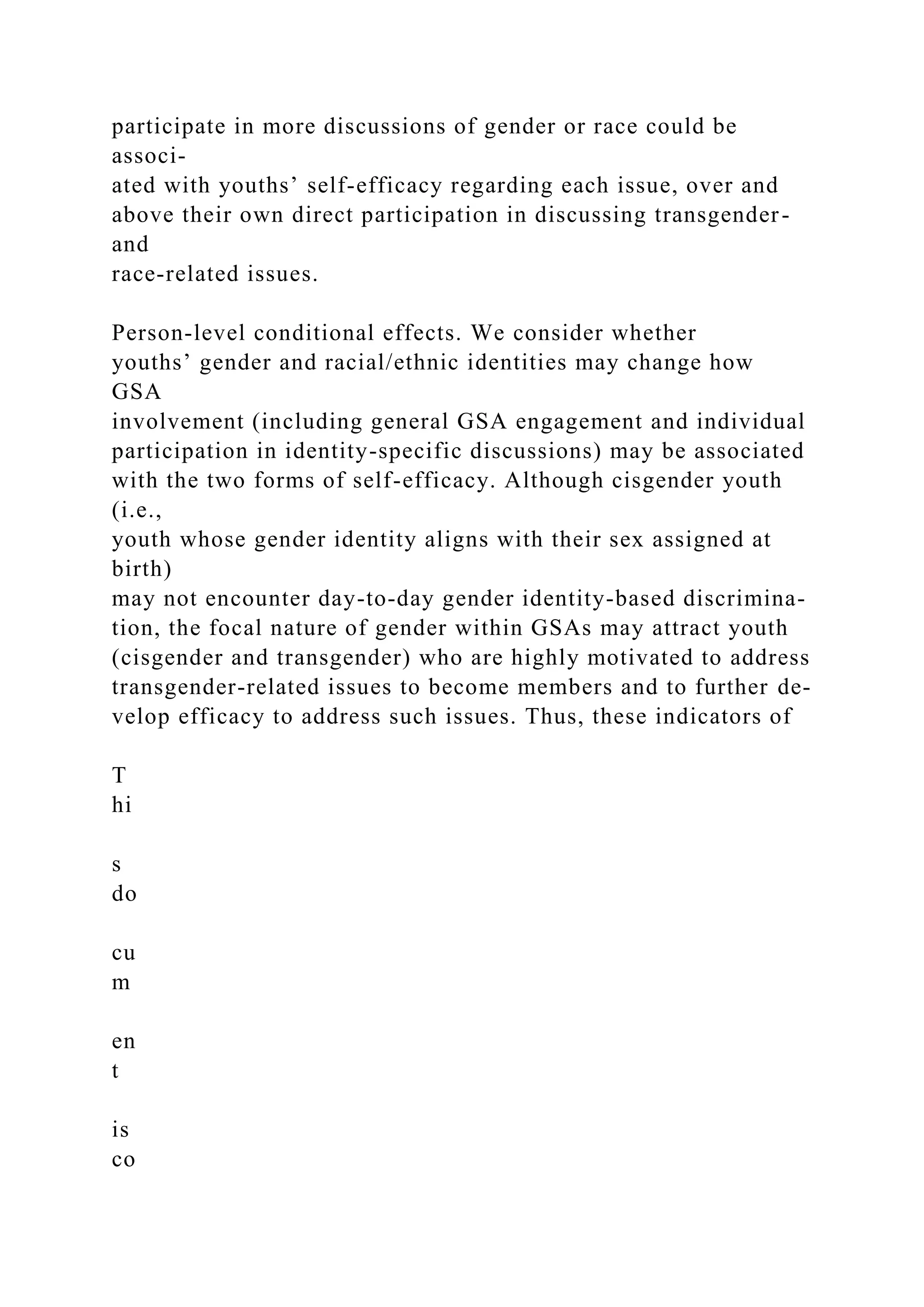 participate in more discussions of gender or race could be
associ-
ated with youths’ self-efficacy regarding each issue, over and
above their own direct participation in discussing transgender-
and
race-related issues.
Person-level conditional effects. We consider whether
youths’ gender and racial/ethnic identities may change how
GSA
involvement (including general GSA engagement and individual
participation in identity-specific discussions) may be associated
with the two forms of self-efficacy. Although cisgender youth
(i.e.,
youth whose gender identity aligns with their sex assigned at
birth)
may not encounter day-to-day gender identity-based discrimina-
tion, the focal nature of gender within GSAs may attract youth
(cisgender and transgender) who are highly motivated to address
transgender-related issues to become members and to further de-
velop efficacy to address such issues. Thus, these indicators of
T
hi
s
do
cu
m
en
t
is
co
 