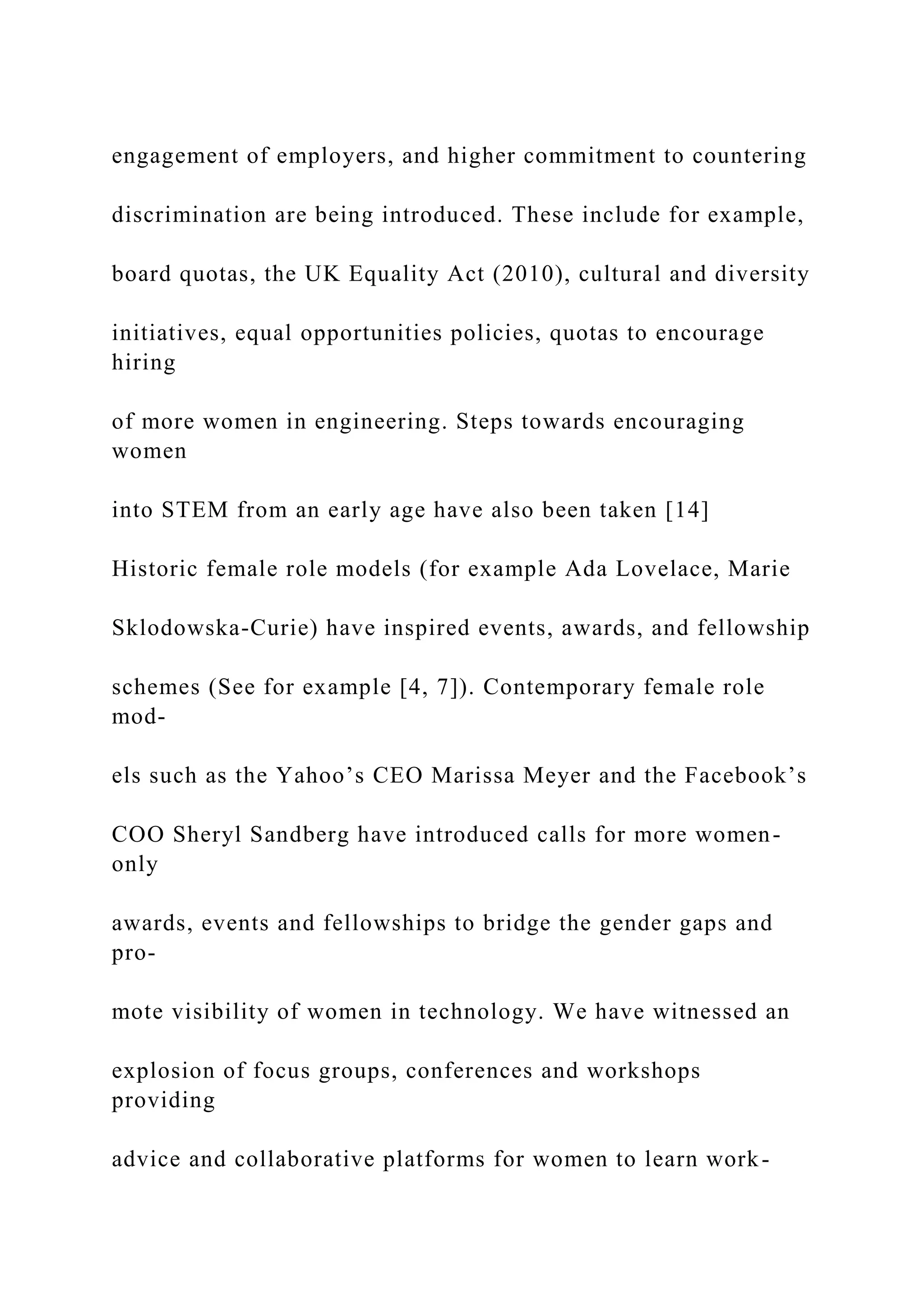 engagement of employers, and higher commitment to countering
discrimination are being introduced. These include for example,
board quotas, the UK Equality Act (2010), cultural and diversity
initiatives, equal opportunities policies, quotas to encourage
hiring
of more women in engineering. Steps towards encouraging
women
into STEM from an early age have also been taken [14]
Historic female role models (for example Ada Lovelace, Marie
Sklodowska-Curie) have inspired events, awards, and fellowship
schemes (See for example [4, 7]). Contemporary female role
mod-
els such as the Yahoo’s CEO Marissa Meyer and the Facebook’s
COO Sheryl Sandberg have introduced calls for more women-
only
awards, events and fellowships to bridge the gender gaps and
pro-
mote visibility of women in technology. We have witnessed an
explosion of focus groups, conferences and workshops
providing
advice and collaborative platforms for women to learn work-
 