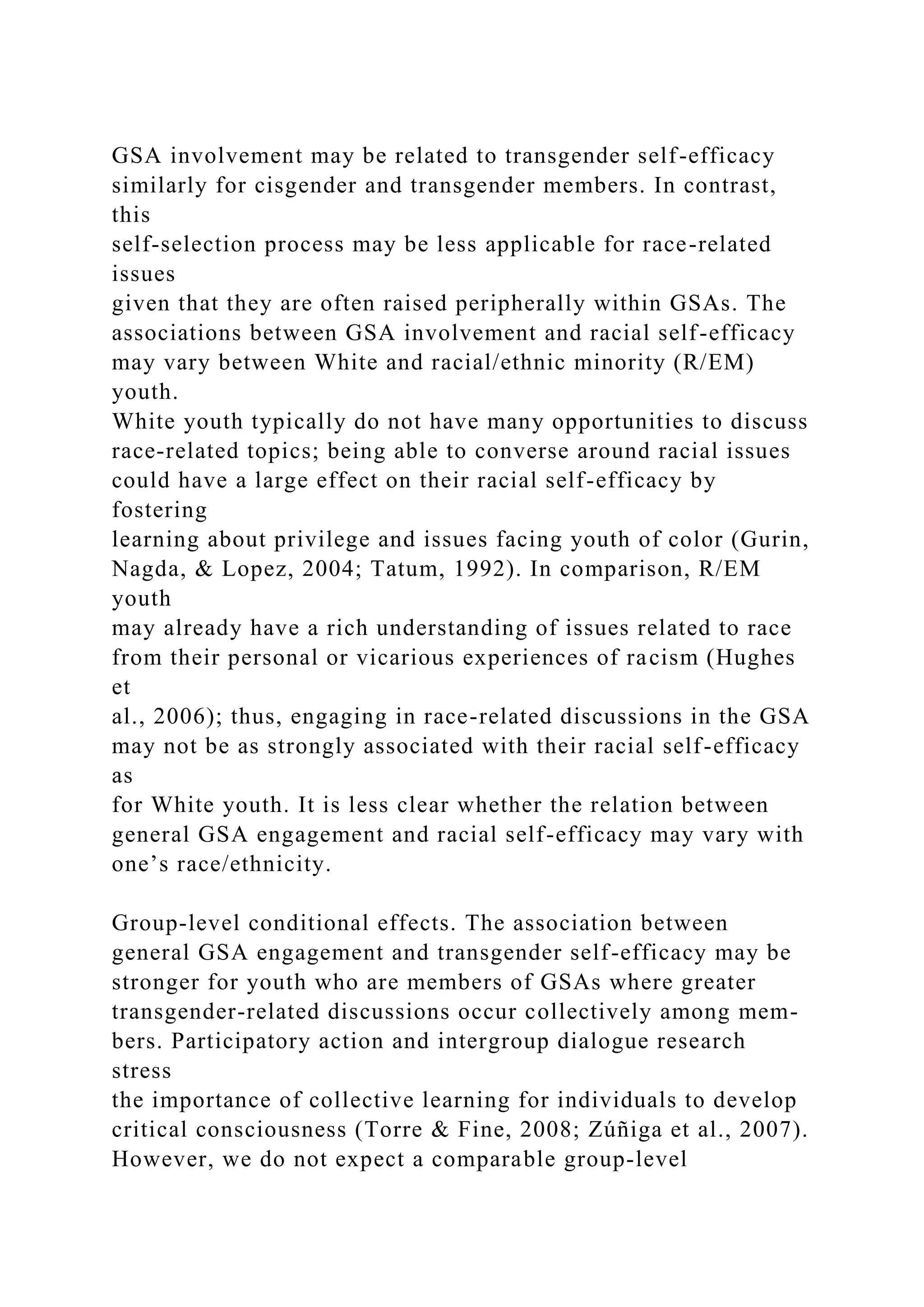 GSA involvement may be related to transgender self-efficacy
similarly for cisgender and transgender members. In contrast,
this
self-selection process may be less applicable for race-related
issues
given that they are often raised peripherally within GSAs. The
associations between GSA involvement and racial self-efficacy
may vary between White and racial/ethnic minority (R/EM)
youth.
White youth typically do not have many opportunities to discuss
race-related topics; being able to converse around racial issues
could have a large effect on their racial self-efficacy by
fostering
learning about privilege and issues facing youth of color (Gurin,
Nagda, & Lopez, 2004; Tatum, 1992). In comparison, R/EM
youth
may already have a rich understanding of issues related to race
from their personal or vicarious experiences of racism (Hughes
et
al., 2006); thus, engaging in race-related discussions in the GSA
may not be as strongly associated with their racial self-efficacy
as
for White youth. It is less clear whether the relation between
general GSA engagement and racial self-efficacy may vary with
one’s race/ethnicity.
Group-level conditional effects. The association between
general GSA engagement and transgender self-efficacy may be
stronger for youth who are members of GSAs where greater
transgender-related discussions occur collectively among mem-
bers. Participatory action and intergroup dialogue research
stress
the importance of collective learning for individuals to develop
critical consciousness (Torre & Fine, 2008; Zúñiga et al., 2007).
However, we do not expect a comparable group-level
 