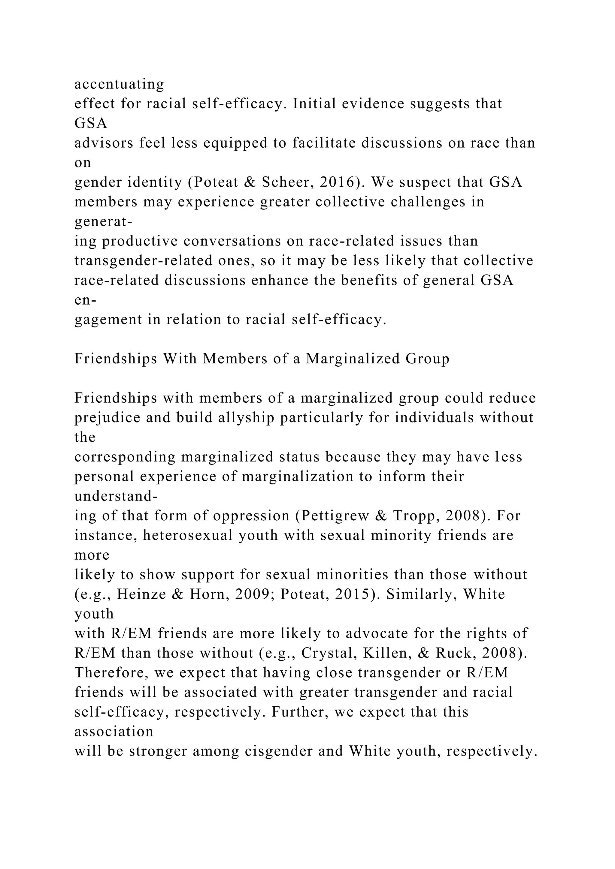 accentuating
effect for racial self-efficacy. Initial evidence suggests that
GSA
advisors feel less equipped to facilitate discussions on race than
on
gender identity (Poteat & Scheer, 2016). We suspect that GSA
members may experience greater collective challenges in
generat-
ing productive conversations on race-related issues than
transgender-related ones, so it may be less likely that collective
race-related discussions enhance the benefits of general GSA
en-
gagement in relation to racial self-efficacy.
Friendships With Members of a Marginalized Group
Friendships with members of a marginalized group could reduce
prejudice and build allyship particularly for individuals without
the
corresponding marginalized status because they may have less
personal experience of marginalization to inform their
understand-
ing of that form of oppression (Pettigrew & Tropp, 2008). For
instance, heterosexual youth with sexual minority friends are
more
likely to show support for sexual minorities than those without
(e.g., Heinze & Horn, 2009; Poteat, 2015). Similarly, White
youth
with R/EM friends are more likely to advocate for the rights of
R/EM than those without (e.g., Crystal, Killen, & Ruck, 2008).
Therefore, we expect that having close transgender or R/EM
friends will be associated with greater transgender and racial
self-efficacy, respectively. Further, we expect that this
association
will be stronger among cisgender and White youth, respectively.
 
