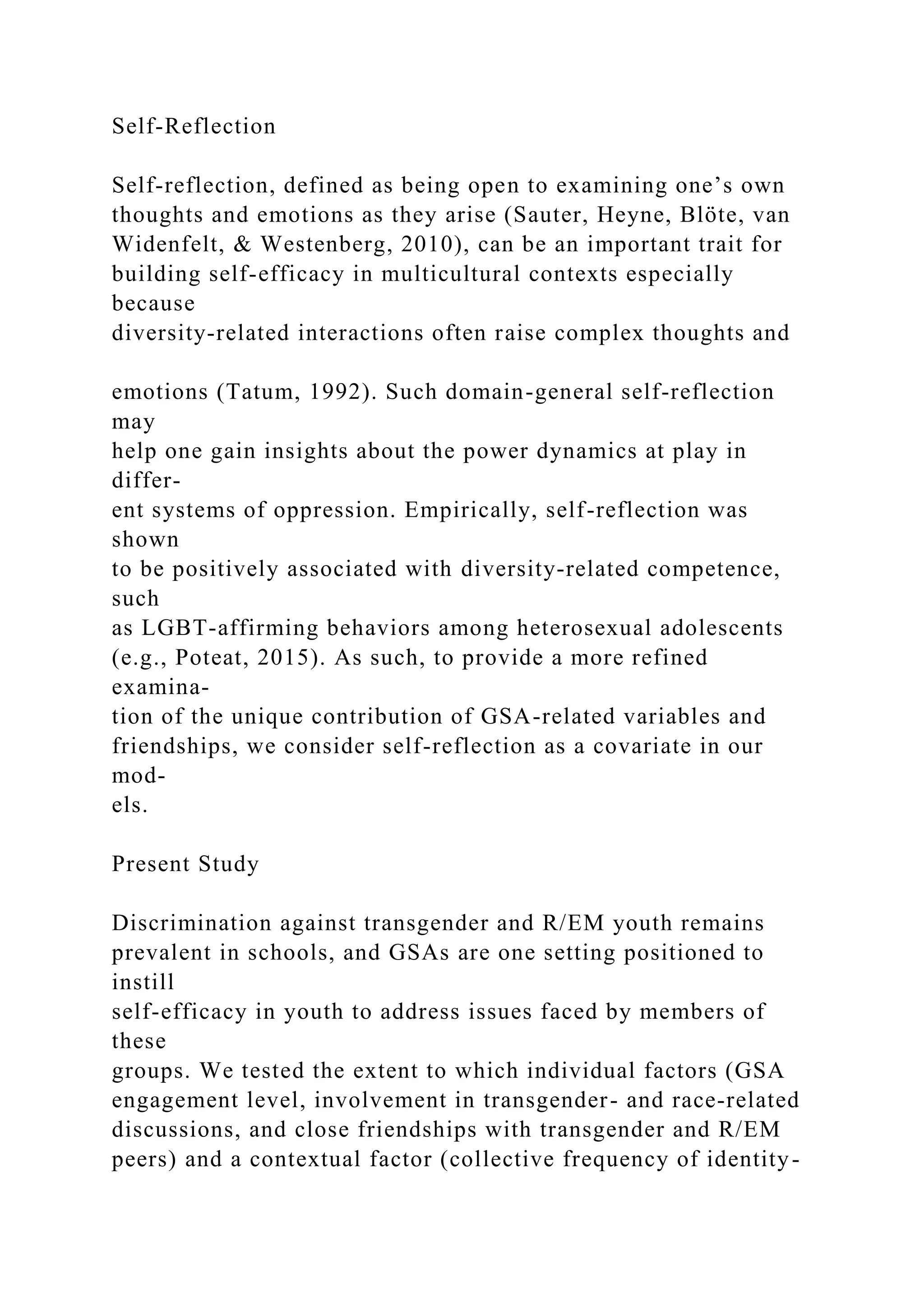 Self-Reflection
Self-reflection, defined as being open to examining one’s own
thoughts and emotions as they arise (Sauter, Heyne, Blöte, van
Widenfelt, & Westenberg, 2010), can be an important trait for
building self-efficacy in multicultural contexts especially
because
diversity-related interactions often raise complex thoughts and
emotions (Tatum, 1992). Such domain-general self-reflection
may
help one gain insights about the power dynamics at play in
differ-
ent systems of oppression. Empirically, self-reflection was
shown
to be positively associated with diversity-related competence,
such
as LGBT-affirming behaviors among heterosexual adolescents
(e.g., Poteat, 2015). As such, to provide a more refined
examina-
tion of the unique contribution of GSA-related variables and
friendships, we consider self-reflection as a covariate in our
mod-
els.
Present Study
Discrimination against transgender and R/EM youth remains
prevalent in schools, and GSAs are one setting positioned to
instill
self-efficacy in youth to address issues faced by members of
these
groups. We tested the extent to which individual factors (GSA
engagement level, involvement in transgender- and race-related
discussions, and close friendships with transgender and R/EM
peers) and a contextual factor (collective frequency of identity-
 