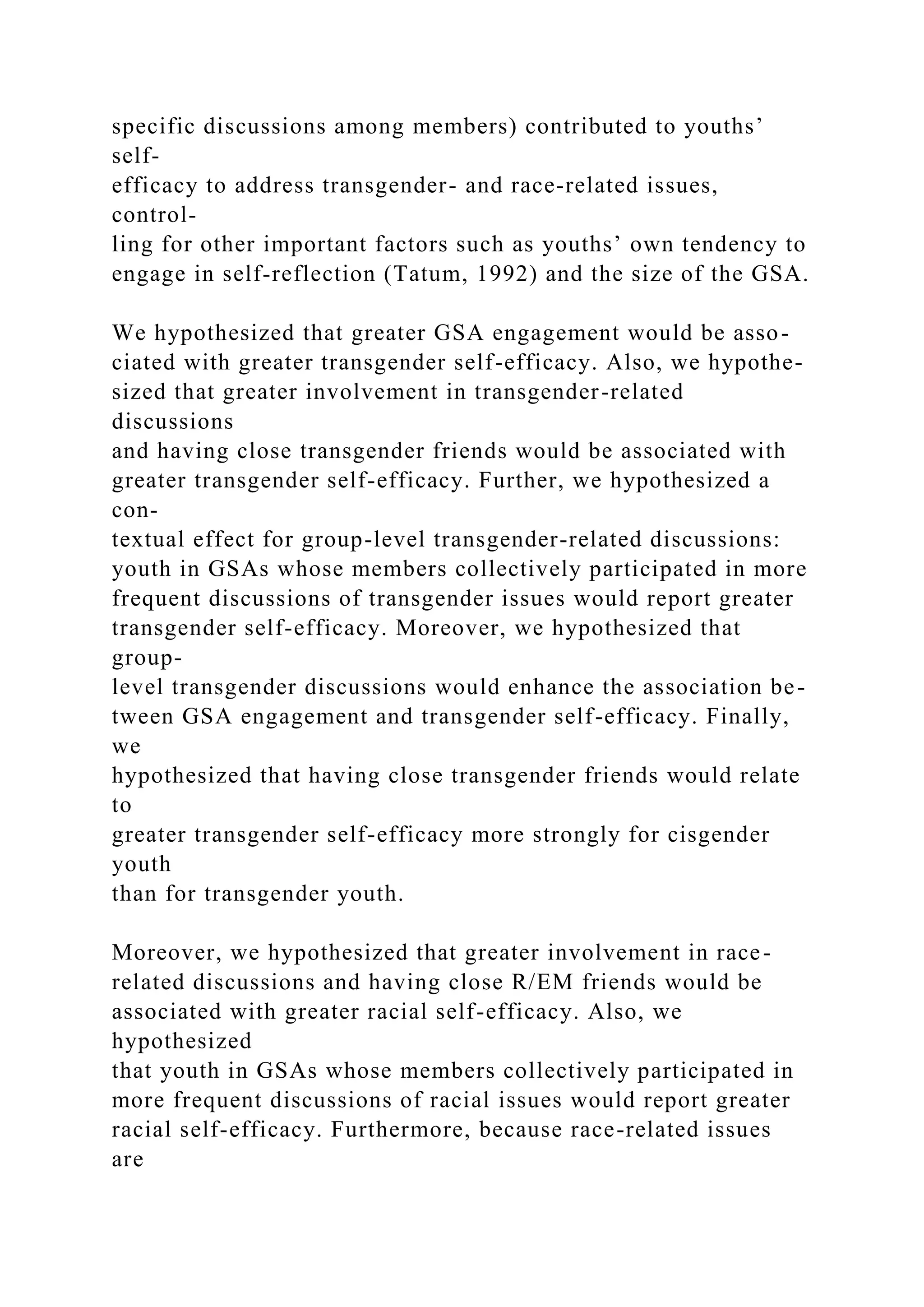 specific discussions among members) contributed to youths’
self-
efficacy to address transgender- and race-related issues,
control-
ling for other important factors such as youths’ own tendency to
engage in self-reflection (Tatum, 1992) and the size of the GSA.
We hypothesized that greater GSA engagement would be asso-
ciated with greater transgender self-efficacy. Also, we hypothe-
sized that greater involvement in transgender-related
discussions
and having close transgender friends would be associated with
greater transgender self-efficacy. Further, we hypothesized a
con-
textual effect for group-level transgender-related discussions:
youth in GSAs whose members collectively participated in more
frequent discussions of transgender issues would report greater
transgender self-efficacy. Moreover, we hypothesized that
group-
level transgender discussions would enhance the association be-
tween GSA engagement and transgender self-efficacy. Finally,
we
hypothesized that having close transgender friends would relate
to
greater transgender self-efficacy more strongly for cisgender
youth
than for transgender youth.
Moreover, we hypothesized that greater involvement in race-
related discussions and having close R/EM friends would be
associated with greater racial self-efficacy. Also, we
hypothesized
that youth in GSAs whose members collectively participated in
more frequent discussions of racial issues would report greater
racial self-efficacy. Furthermore, because race-related issues
are
 