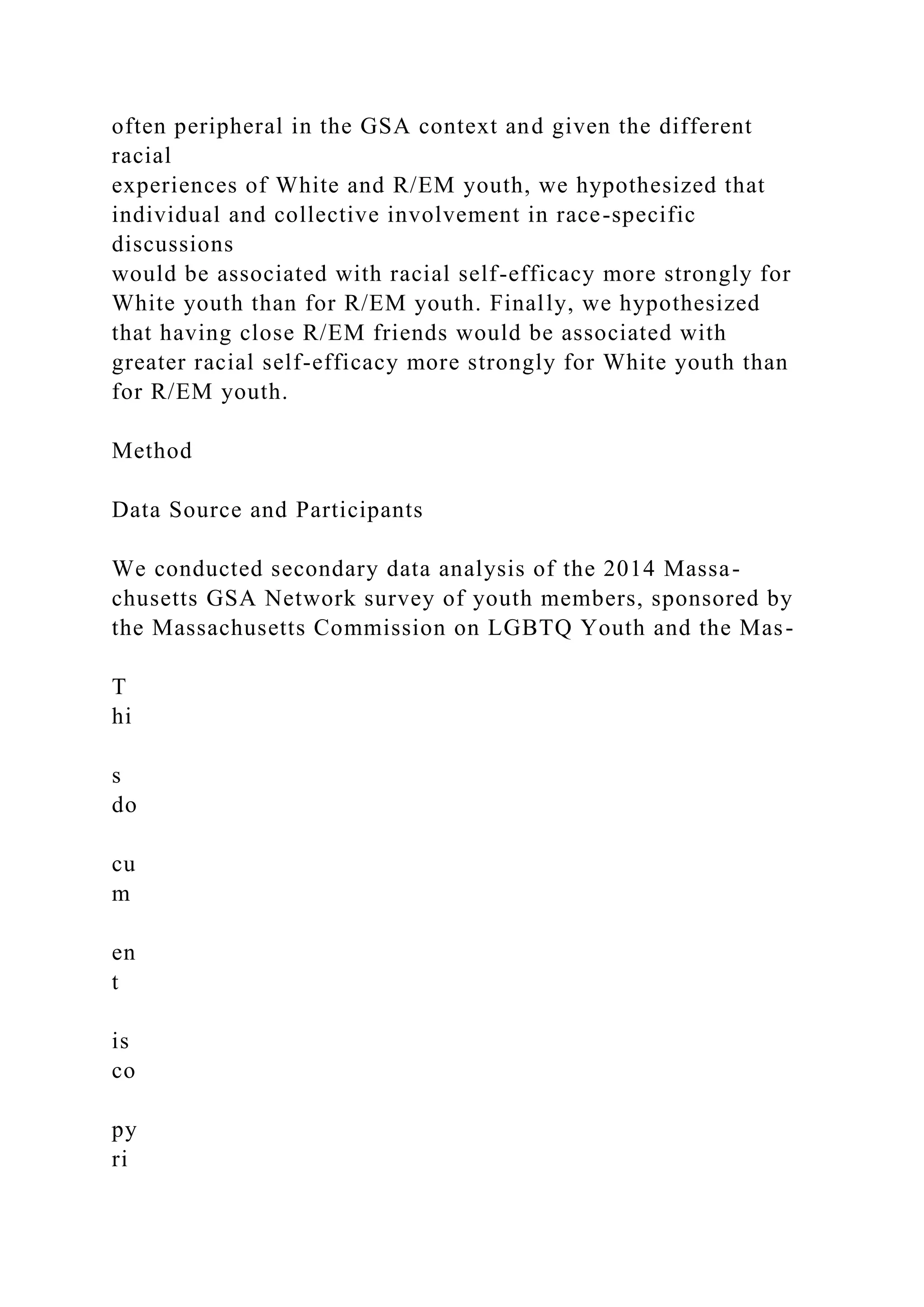 often peripheral in the GSA context and given the different
racial
experiences of White and R/EM youth, we hypothesized that
individual and collective involvement in race-specific
discussions
would be associated with racial self-efficacy more strongly for
White youth than for R/EM youth. Finally, we hypothesized
that having close R/EM friends would be associated with
greater racial self-efficacy more strongly for White youth than
for R/EM youth.
Method
Data Source and Participants
We conducted secondary data analysis of the 2014 Massa-
chusetts GSA Network survey of youth members, sponsored by
the Massachusetts Commission on LGBTQ Youth and the Mas-
T
hi
s
do
cu
m
en
t
is
co
py
ri
 
