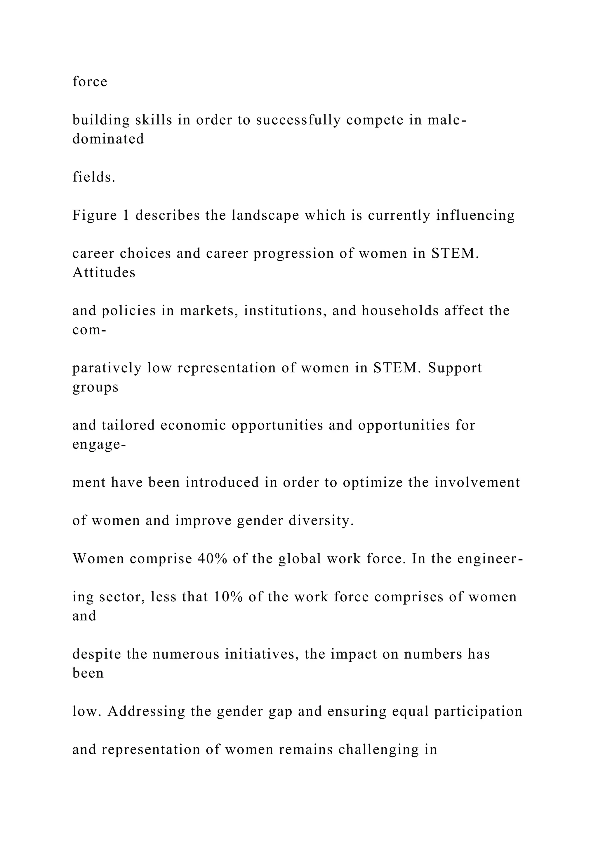 force
building skills in order to successfully compete in male-
dominated
fields.
Figure 1 describes the landscape which is currently influencing
career choices and career progression of women in STEM.
Attitudes
and policies in markets, institutions, and households affect the
com-
paratively low representation of women in STEM. Support
groups
and tailored economic opportunities and opportunities for
engage-
ment have been introduced in order to optimize the involvement
of women and improve gender diversity.
Women comprise 40% of the global work force. In the engineer-
ing sector, less that 10% of the work force comprises of women
and
despite the numerous initiatives, the impact on numbers has
been
low. Addressing the gender gap and ensuring equal participation
and representation of women remains challenging in
 