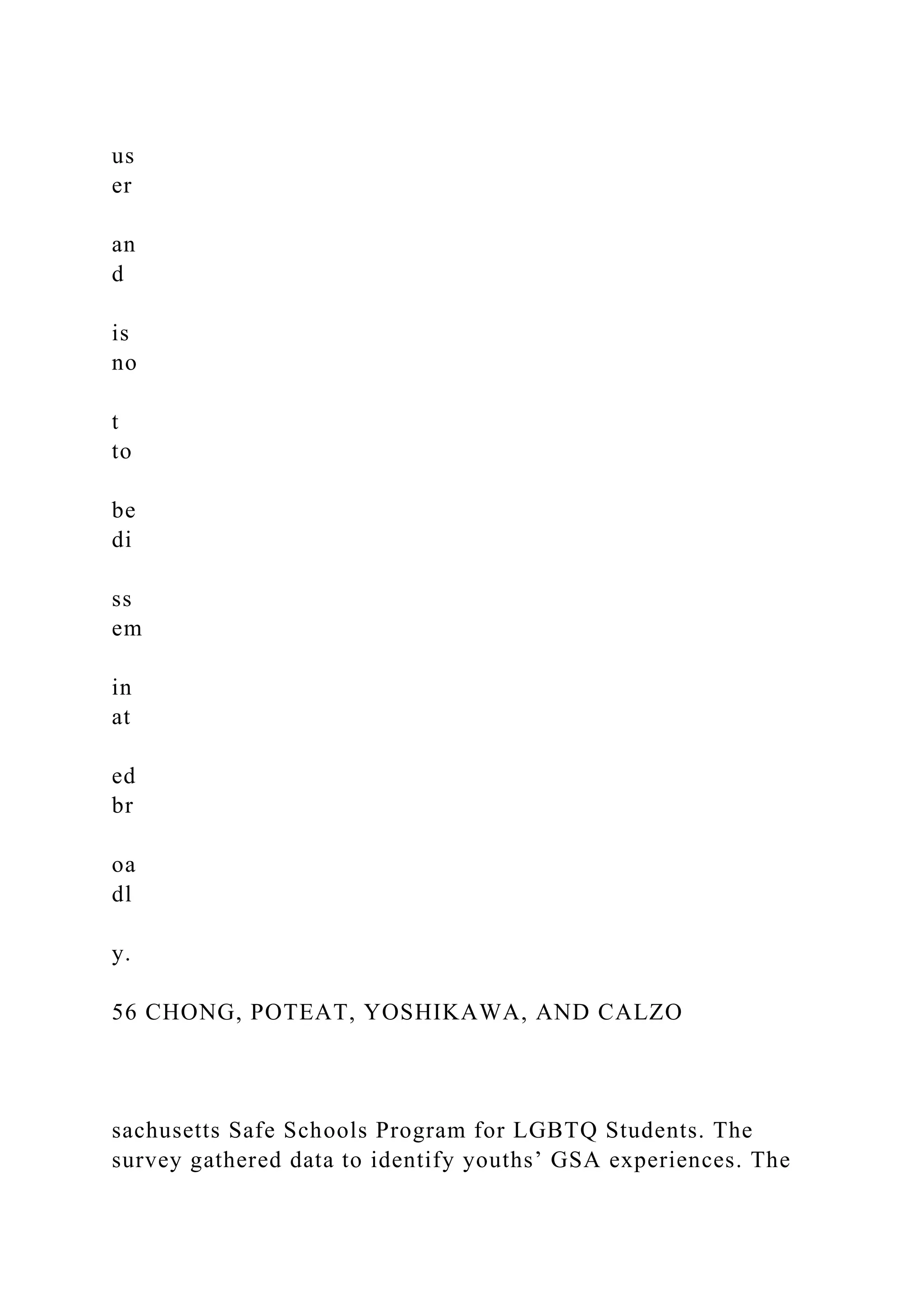 us
er
an
d
is
no
t
to
be
di
ss
em
in
at
ed
br
oa
dl
y.
56 CHONG, POTEAT, YOSHIKAWA, AND CALZO
sachusetts Safe Schools Program for LGBTQ Students. The
survey gathered data to identify youths’ GSA experiences. The
 