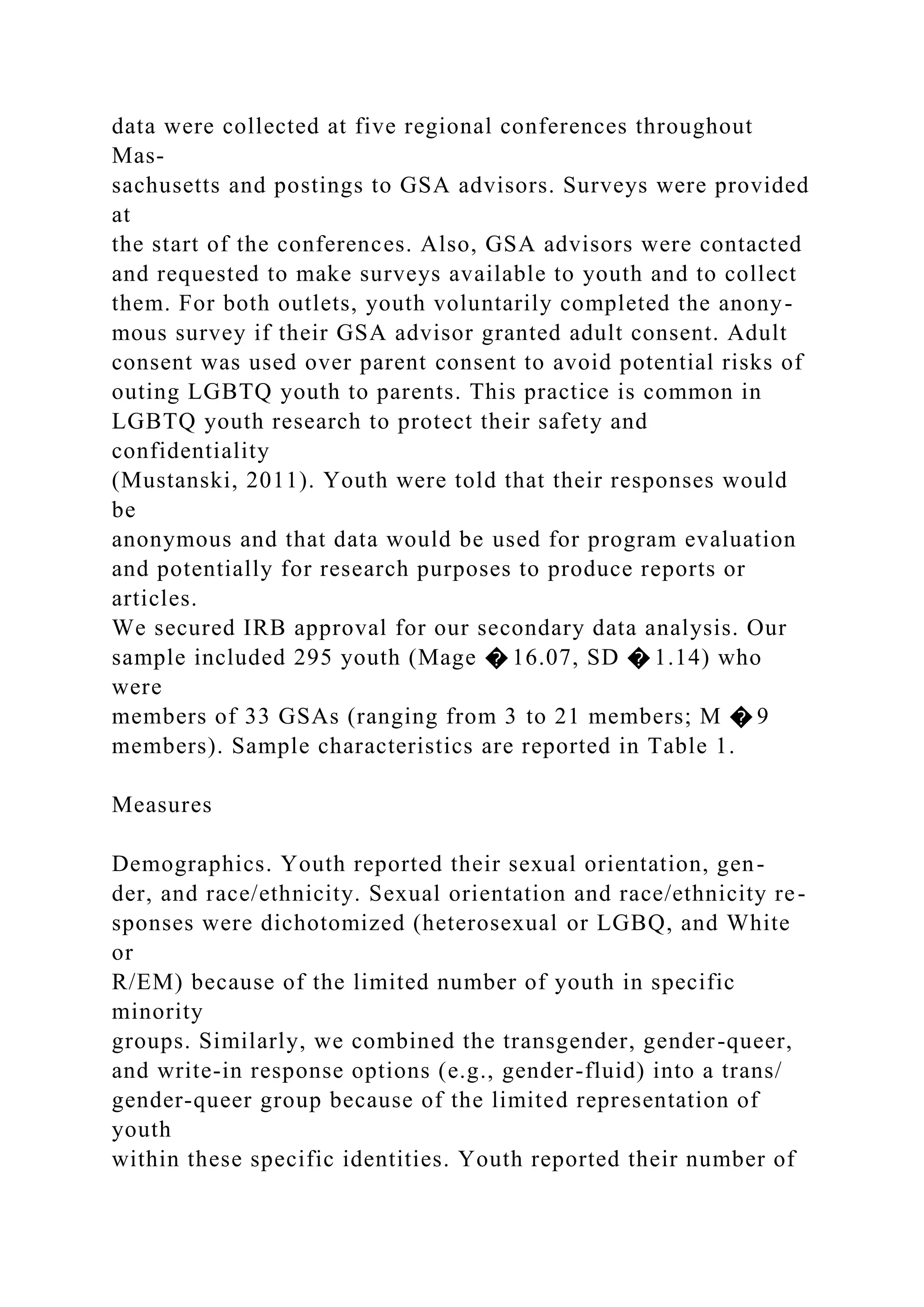 data were collected at five regional conferences throughout
Mas-
sachusetts and postings to GSA advisors. Surveys were provided
at
the start of the conferences. Also, GSA advisors were contacted
and requested to make surveys available to youth and to collect
them. For both outlets, youth voluntarily completed the anony-
mous survey if their GSA advisor granted adult consent. Adult
consent was used over parent consent to avoid potential risks of
outing LGBTQ youth to parents. This practice is common in
LGBTQ youth research to protect their safety and
confidentiality
(Mustanski, 2011). Youth were told that their responses would
be
anonymous and that data would be used for program evaluation
and potentially for research purposes to produce reports or
articles.
We secured IRB approval for our secondary data analysis. Our
sample included 295 youth (Mage � 16.07, SD � 1.14) who
were
members of 33 GSAs (ranging from 3 to 21 members; M � 9
members). Sample characteristics are reported in Table 1.
Measures
Demographics. Youth reported their sexual orientation, gen-
der, and race/ethnicity. Sexual orientation and race/ethnicity re-
sponses were dichotomized (heterosexual or LGBQ, and White
or
R/EM) because of the limited number of youth in specific
minority
groups. Similarly, we combined the transgender, gender-queer,
and write-in response options (e.g., gender-fluid) into a trans/
gender-queer group because of the limited representation of
youth
within these specific identities. Youth reported their number of
 