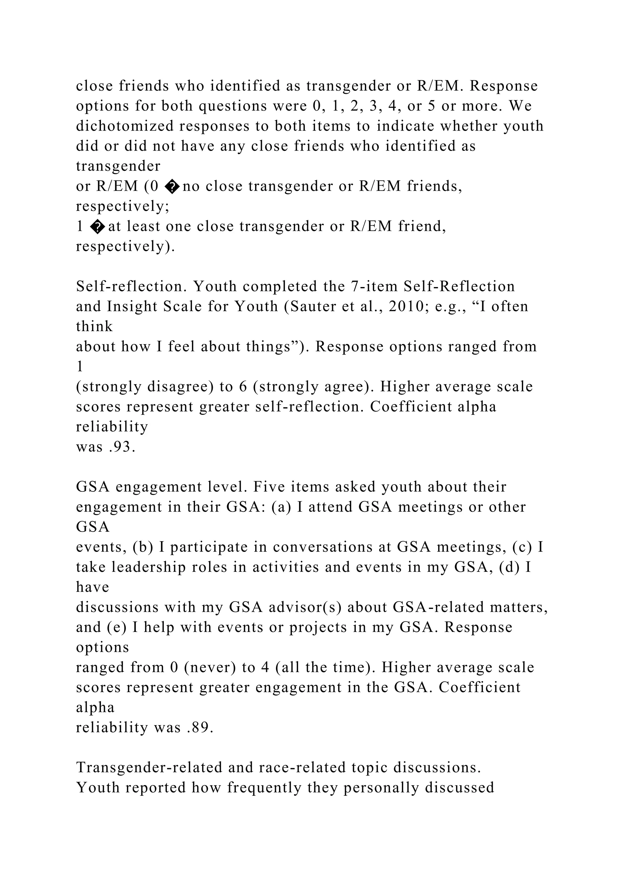 close friends who identified as transgender or R/EM. Response
options for both questions were 0, 1, 2, 3, 4, or 5 or more. We
dichotomized responses to both items to indicate whether youth
did or did not have any close friends who identified as
transgender
or R/EM (0 � no close transgender or R/EM friends,
respectively;
1 � at least one close transgender or R/EM friend,
respectively).
Self-reflection. Youth completed the 7-item Self-Reflection
and Insight Scale for Youth (Sauter et al., 2010; e.g., “I often
think
about how I feel about things”). Response options ranged from
1
(strongly disagree) to 6 (strongly agree). Higher average scale
scores represent greater self-reflection. Coefficient alpha
reliability
was .93.
GSA engagement level. Five items asked youth about their
engagement in their GSA: (a) I attend GSA meetings or other
GSA
events, (b) I participate in conversations at GSA meetings, (c) I
take leadership roles in activities and events in my GSA, (d) I
have
discussions with my GSA advisor(s) about GSA-related matters,
and (e) I help with events or projects in my GSA. Response
options
ranged from 0 (never) to 4 (all the time). Higher average scale
scores represent greater engagement in the GSA. Coefficient
alpha
reliability was .89.
Transgender-related and race-related topic discussions.
Youth reported how frequently they personally discussed
 