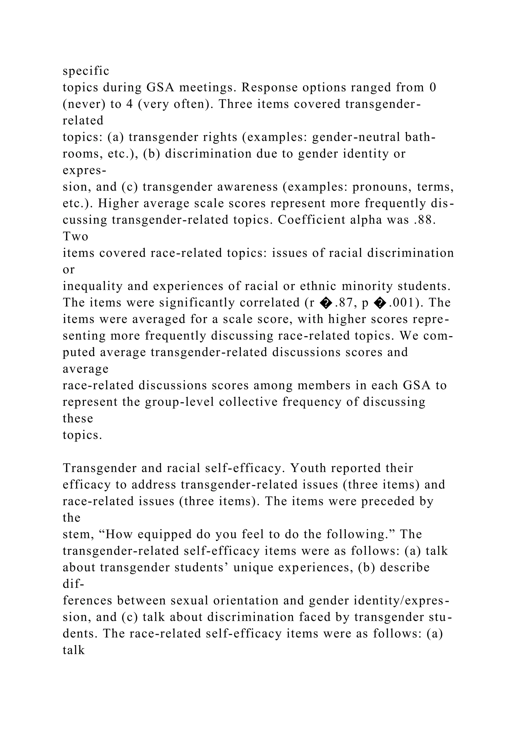 specific
topics during GSA meetings. Response options ranged from 0
(never) to 4 (very often). Three items covered transgender-
related
topics: (a) transgender rights (examples: gender-neutral bath-
rooms, etc.), (b) discrimination due to gender identity or
expres-
sion, and (c) transgender awareness (examples: pronouns, terms,
etc.). Higher average scale scores represent more frequently dis-
cussing transgender-related topics. Coefficient alpha was .88.
Two
items covered race-related topics: issues of racial discrimination
or
inequality and experiences of racial or ethnic minority students.
The items were significantly correlated (r � .87, p � .001). The
items were averaged for a scale score, with higher scores repre-
senting more frequently discussing race-related topics. We com-
puted average transgender-related discussions scores and
average
race-related discussions scores among members in each GSA to
represent the group-level collective frequency of discussing
these
topics.
Transgender and racial self-efficacy. Youth reported their
efficacy to address transgender-related issues (three items) and
race-related issues (three items). The items were preceded by
the
stem, “How equipped do you feel to do the following.” The
transgender-related self-efficacy items were as follows: (a) talk
about transgender students’ unique experiences, (b) describe
dif-
ferences between sexual orientation and gender identity/expres-
sion, and (c) talk about discrimination faced by transgender stu-
dents. The race-related self-efficacy items were as follows: (a)
talk
 