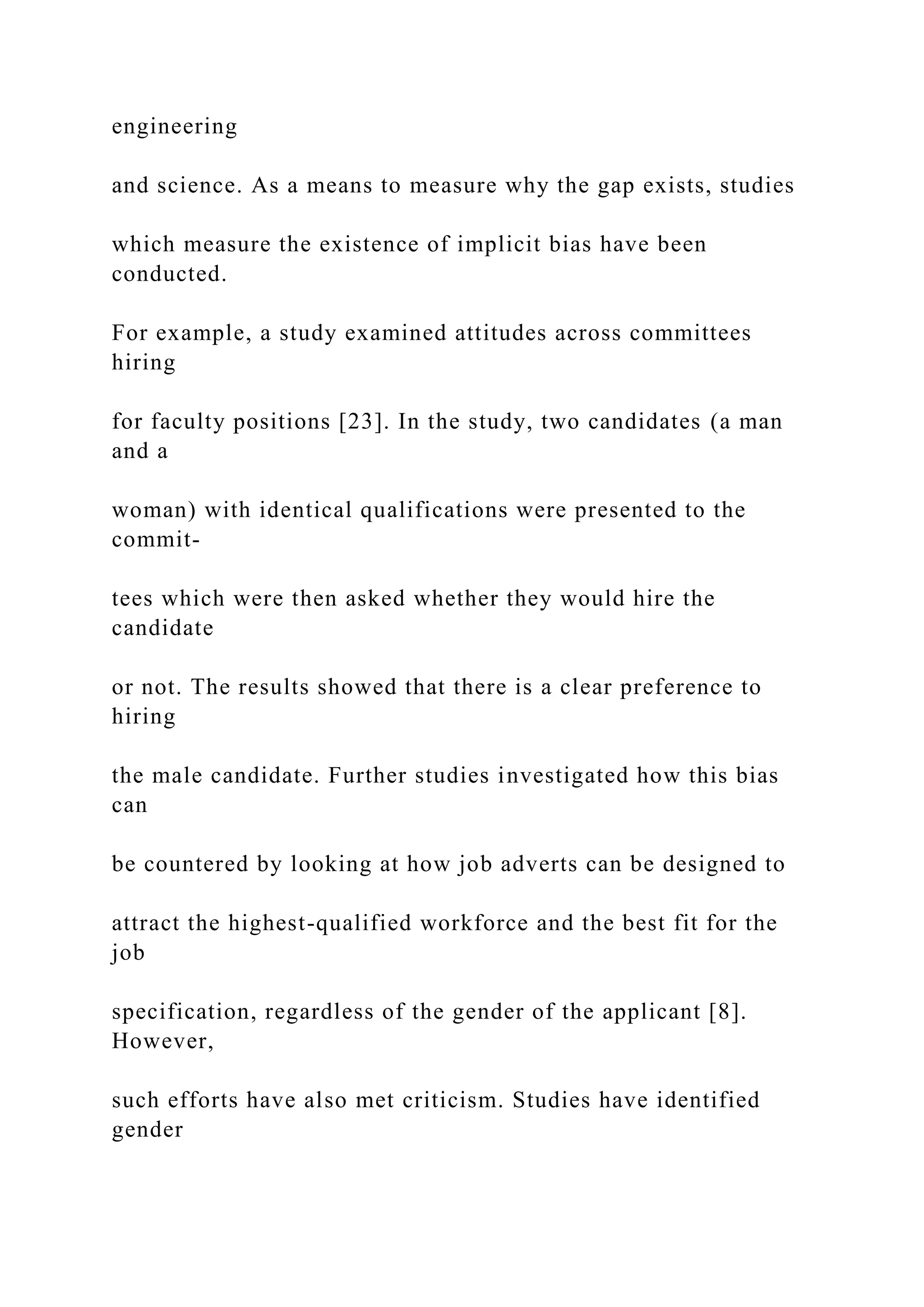 engineering
and science. As a means to measure why the gap exists, studies
which measure the existence of implicit bias have been
conducted.
For example, a study examined attitudes across committees
hiring
for faculty positions [23]. In the study, two candidates (a man
and a
woman) with identical qualifications were presented to the
commit-
tees which were then asked whether they would hire the
candidate
or not. The results showed that there is a clear preference to
hiring
the male candidate. Further studies investigated how this bias
can
be countered by looking at how job adverts can be designed to
attract the highest-qualified workforce and the best fit for the
job
specification, regardless of the gender of the applicant [8].
However,
such efforts have also met criticism. Studies have identified
gender
 