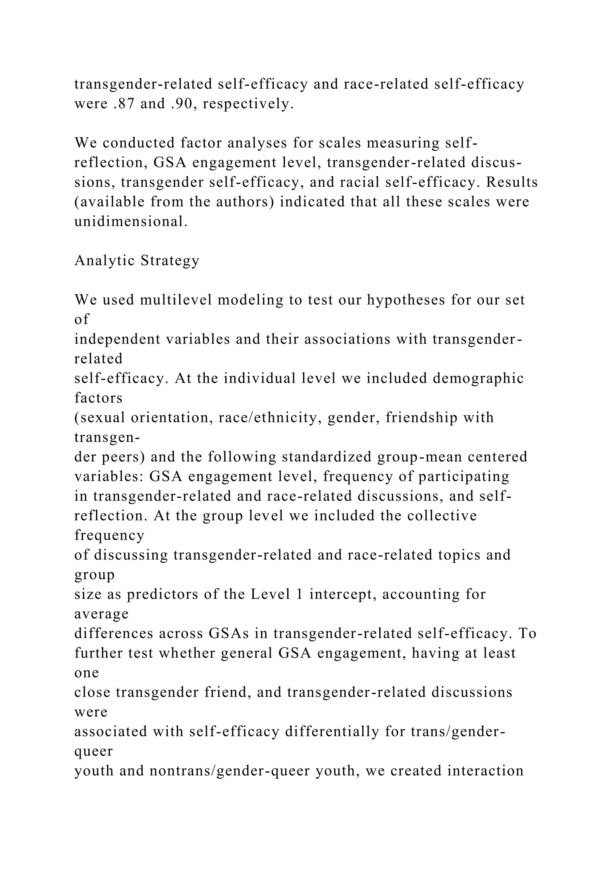 transgender-related self-efficacy and race-related self-efficacy
were .87 and .90, respectively.
We conducted factor analyses for scales measuring self-
reflection, GSA engagement level, transgender-related discus-
sions, transgender self-efficacy, and racial self-efficacy. Results
(available from the authors) indicated that all these scales were
unidimensional.
Analytic Strategy
We used multilevel modeling to test our hypotheses for our set
of
independent variables and their associations with transgender-
related
self-efficacy. At the individual level we included demographic
factors
(sexual orientation, race/ethnicity, gender, friendship with
transgen-
der peers) and the following standardized group-mean centered
variables: GSA engagement level, frequency of participating
in transgender-related and race-related discussions, and self-
reflection. At the group level we included the collective
frequency
of discussing transgender-related and race-related topics and
group
size as predictors of the Level 1 intercept, accounting for
average
differences across GSAs in transgender-related self-efficacy. To
further test whether general GSA engagement, having at least
one
close transgender friend, and transgender-related discussions
were
associated with self-efficacy differentially for trans/gender-
queer
youth and nontrans/gender-queer youth, we created interaction
 