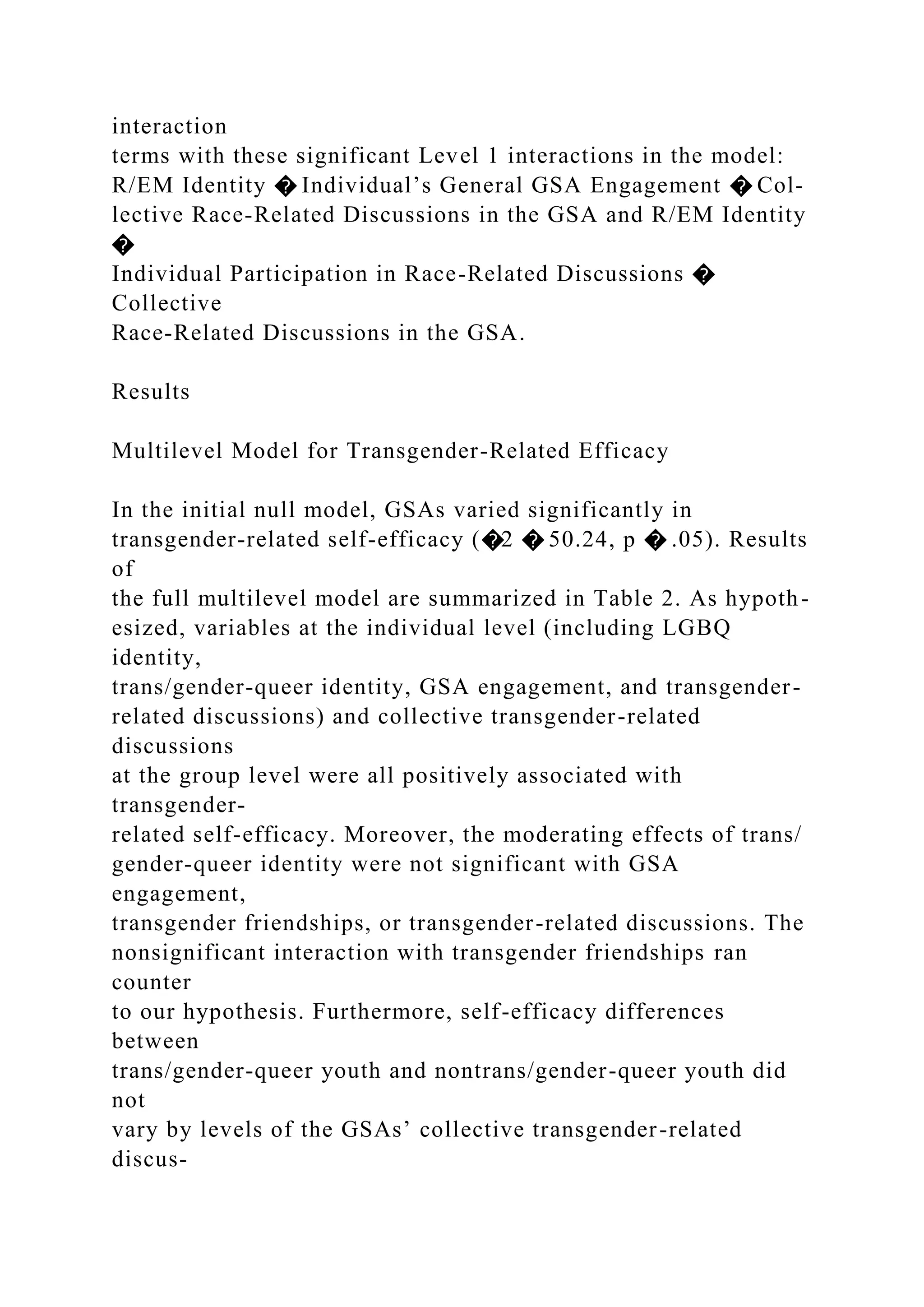 interaction
terms with these significant Level 1 interactions in the model:
R/EM Identity � Individual’s General GSA Engagement � Col-
lective Race-Related Discussions in the GSA and R/EM Identity
�
Individual Participation in Race-Related Discussions �
Collective
Race-Related Discussions in the GSA.
Results
Multilevel Model for Transgender-Related Efficacy
In the initial null model, GSAs varied significantly in
transgender-related self-efficacy (�2 � 50.24, p � .05). Results
of
the full multilevel model are summarized in Table 2. As hypoth-
esized, variables at the individual level (including LGBQ
identity,
trans/gender-queer identity, GSA engagement, and transgender-
related discussions) and collective transgender-related
discussions
at the group level were all positively associated with
transgender-
related self-efficacy. Moreover, the moderating effects of trans/
gender-queer identity were not significant with GSA
engagement,
transgender friendships, or transgender-related discussions. The
nonsignificant interaction with transgender friendships ran
counter
to our hypothesis. Furthermore, self-efficacy differences
between
trans/gender-queer youth and nontrans/gender-queer youth did
not
vary by levels of the GSAs’ collective transgender-related
discus-
 