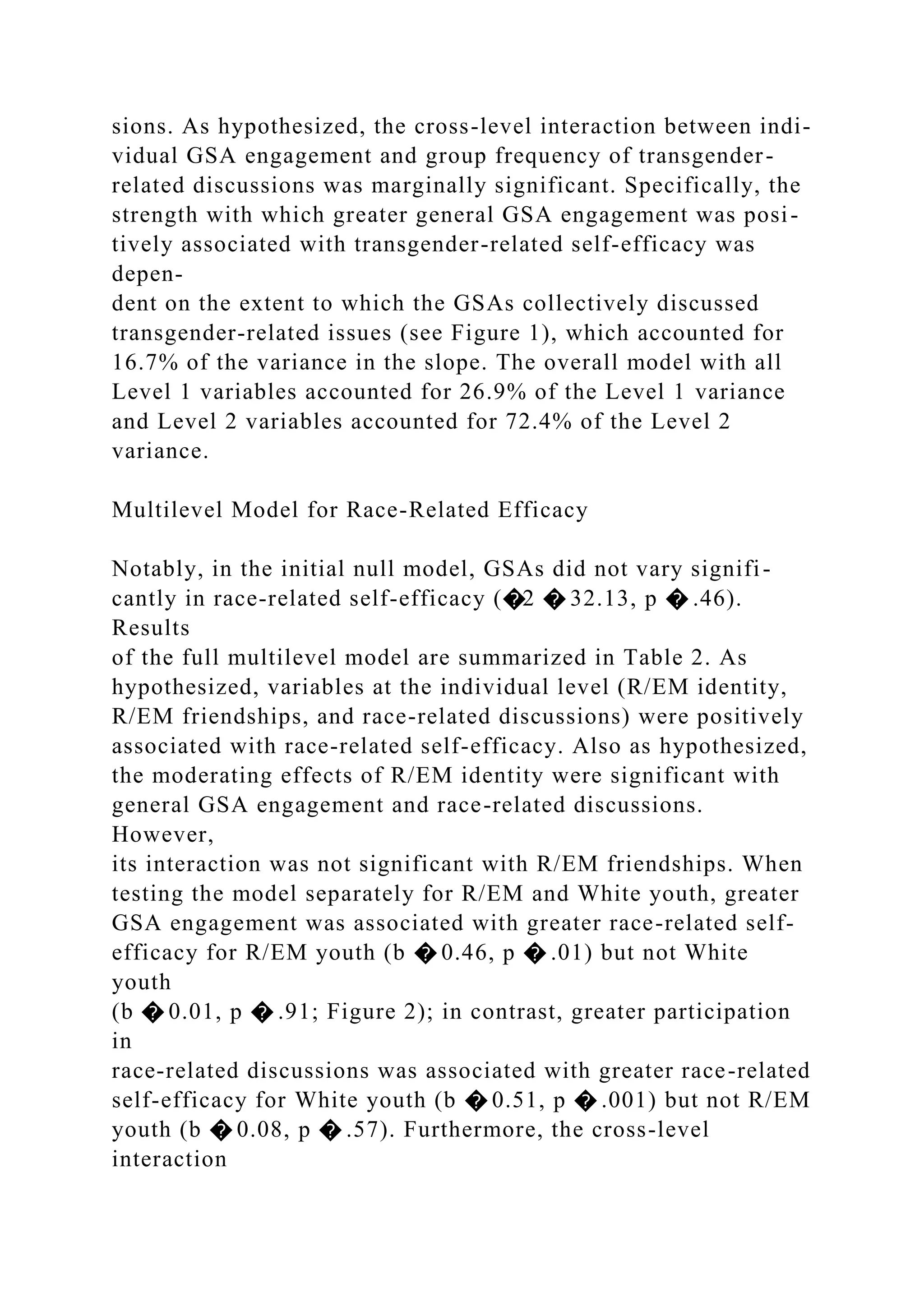 sions. As hypothesized, the cross-level interaction between indi-
vidual GSA engagement and group frequency of transgender-
related discussions was marginally significant. Specifically, the
strength with which greater general GSA engagement was posi-
tively associated with transgender-related self-efficacy was
depen-
dent on the extent to which the GSAs collectively discussed
transgender-related issues (see Figure 1), which accounted for
16.7% of the variance in the slope. The overall model with all
Level 1 variables accounted for 26.9% of the Level 1 variance
and Level 2 variables accounted for 72.4% of the Level 2
variance.
Multilevel Model for Race-Related Efficacy
Notably, in the initial null model, GSAs did not vary signifi-
cantly in race-related self-efficacy (�2 � 32.13, p � .46).
Results
of the full multilevel model are summarized in Table 2. As
hypothesized, variables at the individual level (R/EM identity,
R/EM friendships, and race-related discussions) were positively
associated with race-related self-efficacy. Also as hypothesized,
the moderating effects of R/EM identity were significant with
general GSA engagement and race-related discussions.
However,
its interaction was not significant with R/EM friendships. When
testing the model separately for R/EM and White youth, greater
GSA engagement was associated with greater race-related self-
efficacy for R/EM youth (b � 0.46, p � .01) but not White
youth
(b � 0.01, p � .91; Figure 2); in contrast, greater participation
in
race-related discussions was associated with greater race-related
self-efficacy for White youth (b � 0.51, p � .001) but not R/EM
youth (b � 0.08, p � .57). Furthermore, the cross-level
interaction
 