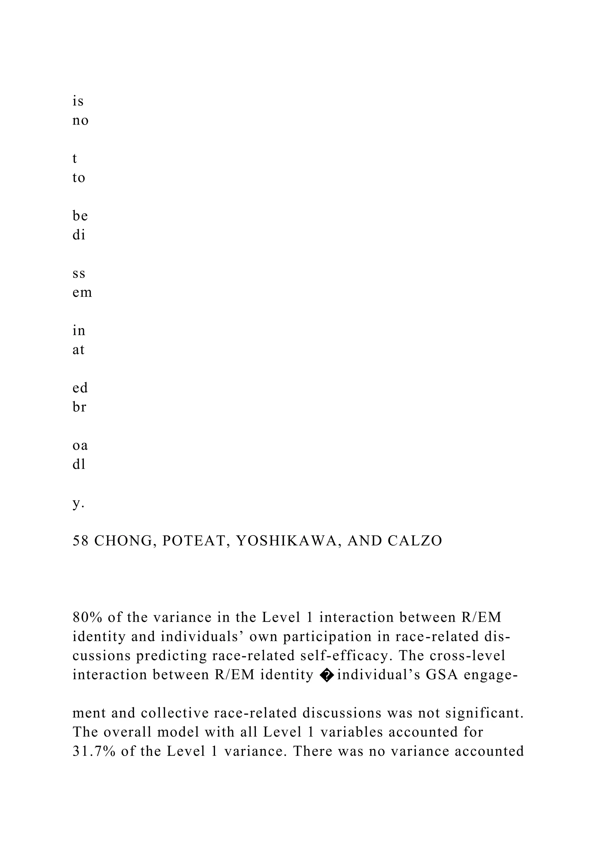 is
no
t
to
be
di
ss
em
in
at
ed
br
oa
dl
y.
58 CHONG, POTEAT, YOSHIKAWA, AND CALZO
80% of the variance in the Level 1 interaction between R/EM
identity and individuals’ own participation in race-related dis-
cussions predicting race-related self-efficacy. The cross-level
interaction between R/EM identity � individual’s GSA engage-
ment and collective race-related discussions was not significant.
The overall model with all Level 1 variables accounted for
31.7% of the Level 1 variance. There was no variance accounted
 