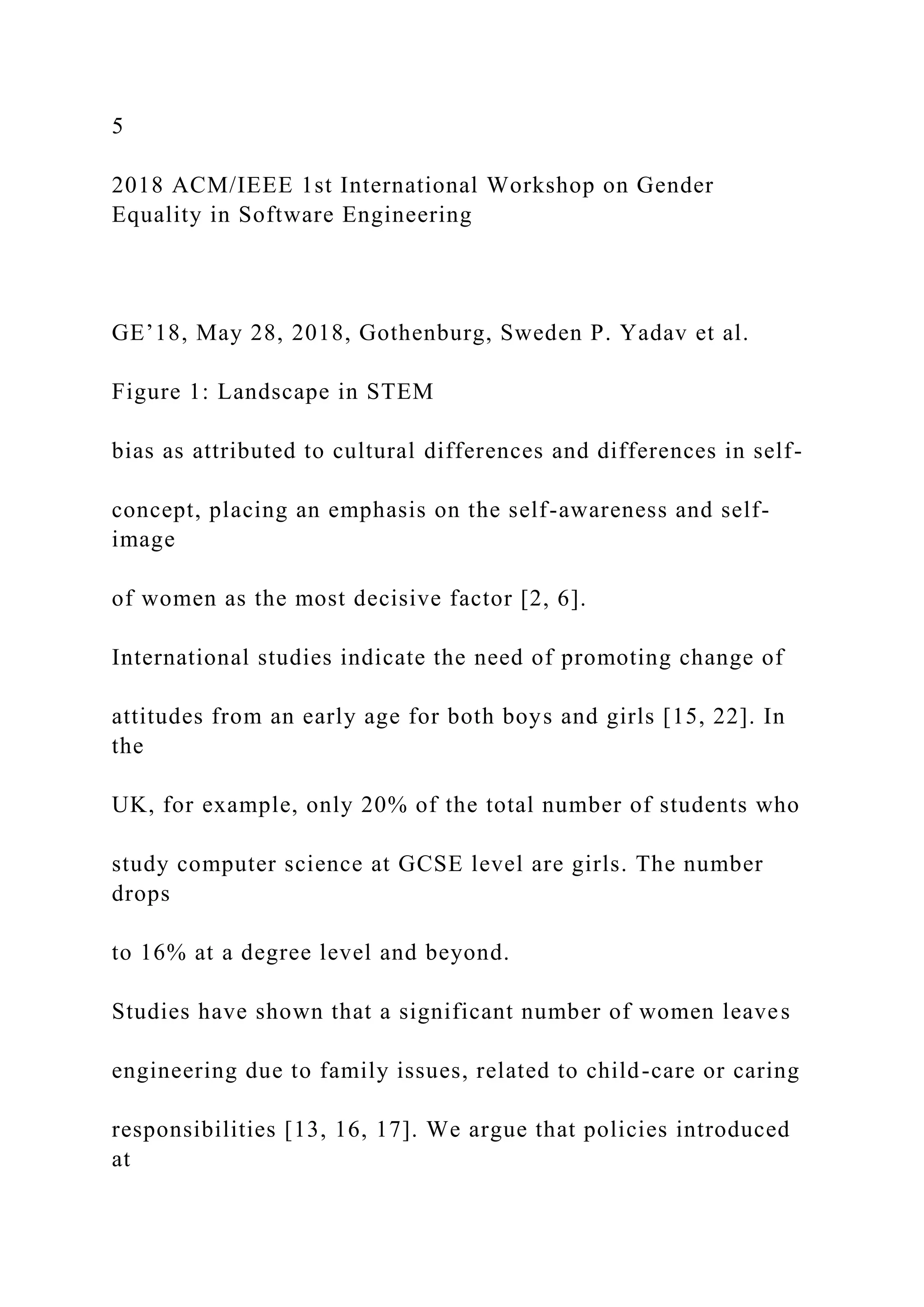 5
2018 ACM/IEEE 1st International Workshop on Gender
Equality in Software Engineering
GE’18, May 28, 2018, Gothenburg, Sweden P. Yadav et al.
Figure 1: Landscape in STEM
bias as attributed to cultural differences and differences in self-
concept, placing an emphasis on the self-awareness and self-
image
of women as the most decisive factor [2, 6].
International studies indicate the need of promoting change of
attitudes from an early age for both boys and girls [15, 22]. In
the
UK, for example, only 20% of the total number of students who
study computer science at GCSE level are girls. The number
drops
to 16% at a degree level and beyond.
Studies have shown that a significant number of women leaves
engineering due to family issues, related to child-care or caring
responsibilities [13, 16, 17]. We argue that policies introduced
at
 