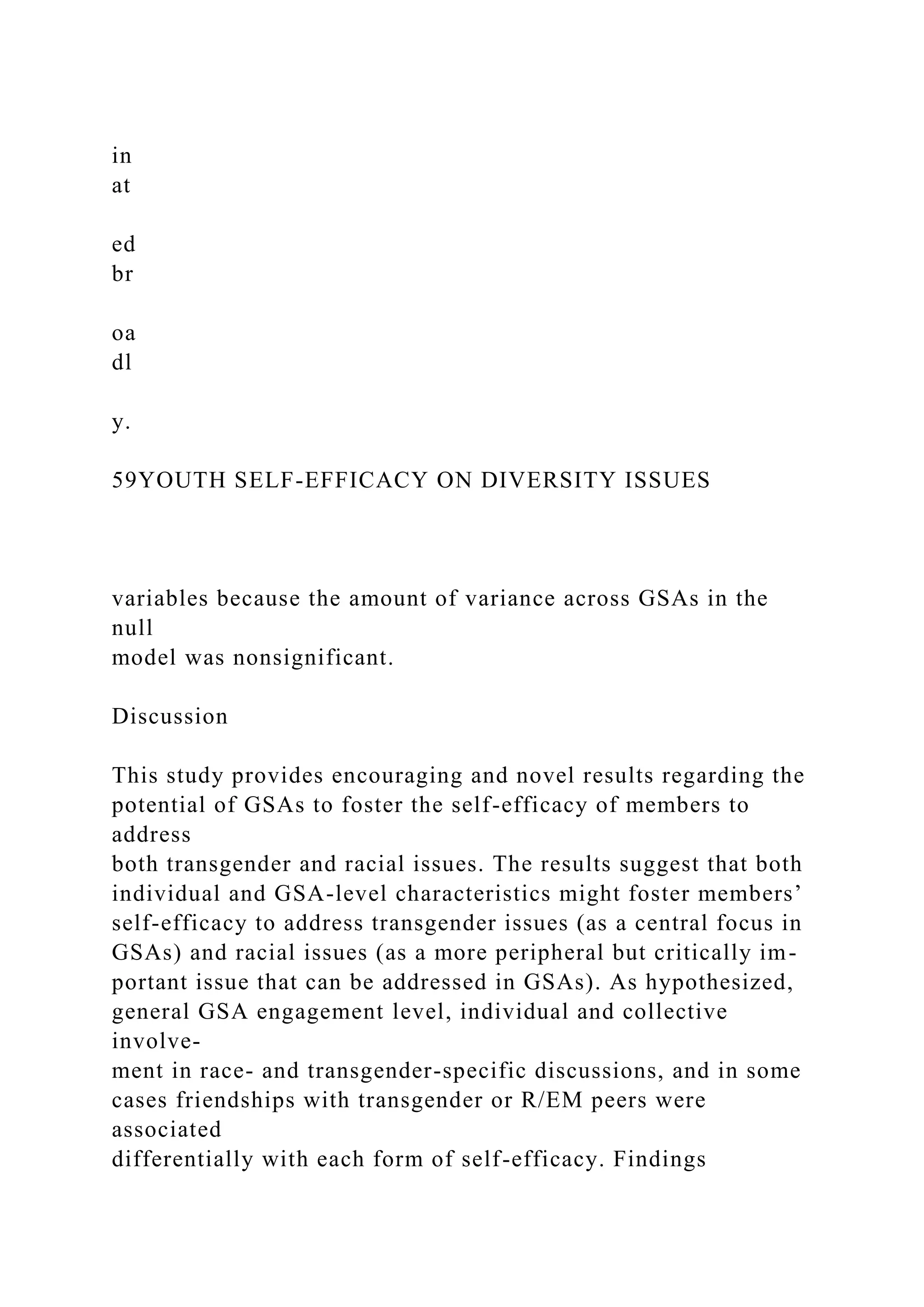 in
at
ed
br
oa
dl
y.
59YOUTH SELF-EFFICACY ON DIVERSITY ISSUES
variables because the amount of variance across GSAs in the
null
model was nonsignificant.
Discussion
This study provides encouraging and novel results regarding the
potential of GSAs to foster the self-efficacy of members to
address
both transgender and racial issues. The results suggest that both
individual and GSA-level characteristics might foster members’
self-efficacy to address transgender issues (as a central focus in
GSAs) and racial issues (as a more peripheral but critically im-
portant issue that can be addressed in GSAs). As hypothesized,
general GSA engagement level, individual and collective
involve-
ment in race- and transgender-specific discussions, and in some
cases friendships with transgender or R/EM peers were
associated
differentially with each form of self-efficacy. Findings
 