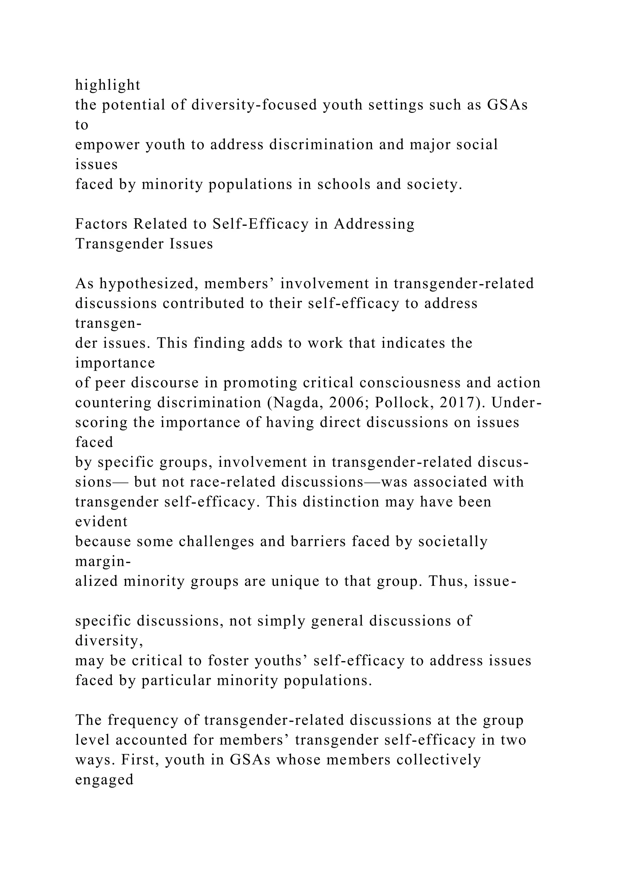 highlight
the potential of diversity-focused youth settings such as GSAs
to
empower youth to address discrimination and major social
issues
faced by minority populations in schools and society.
Factors Related to Self-Efficacy in Addressing
Transgender Issues
As hypothesized, members’ involvement in transgender-related
discussions contributed to their self-efficacy to address
transgen-
der issues. This finding adds to work that indicates the
importance
of peer discourse in promoting critical consciousness and action
countering discrimination (Nagda, 2006; Pollock, 2017). Under-
scoring the importance of having direct discussions on issues
faced
by specific groups, involvement in transgender-related discus-
sions— but not race-related discussions—was associated with
transgender self-efficacy. This distinction may have been
evident
because some challenges and barriers faced by societally
margin-
alized minority groups are unique to that group. Thus, issue-
specific discussions, not simply general discussions of
diversity,
may be critical to foster youths’ self-efficacy to address issues
faced by particular minority populations.
The frequency of transgender-related discussions at the group
level accounted for members’ transgender self-efficacy in two
ways. First, youth in GSAs whose members collectively
engaged
 
