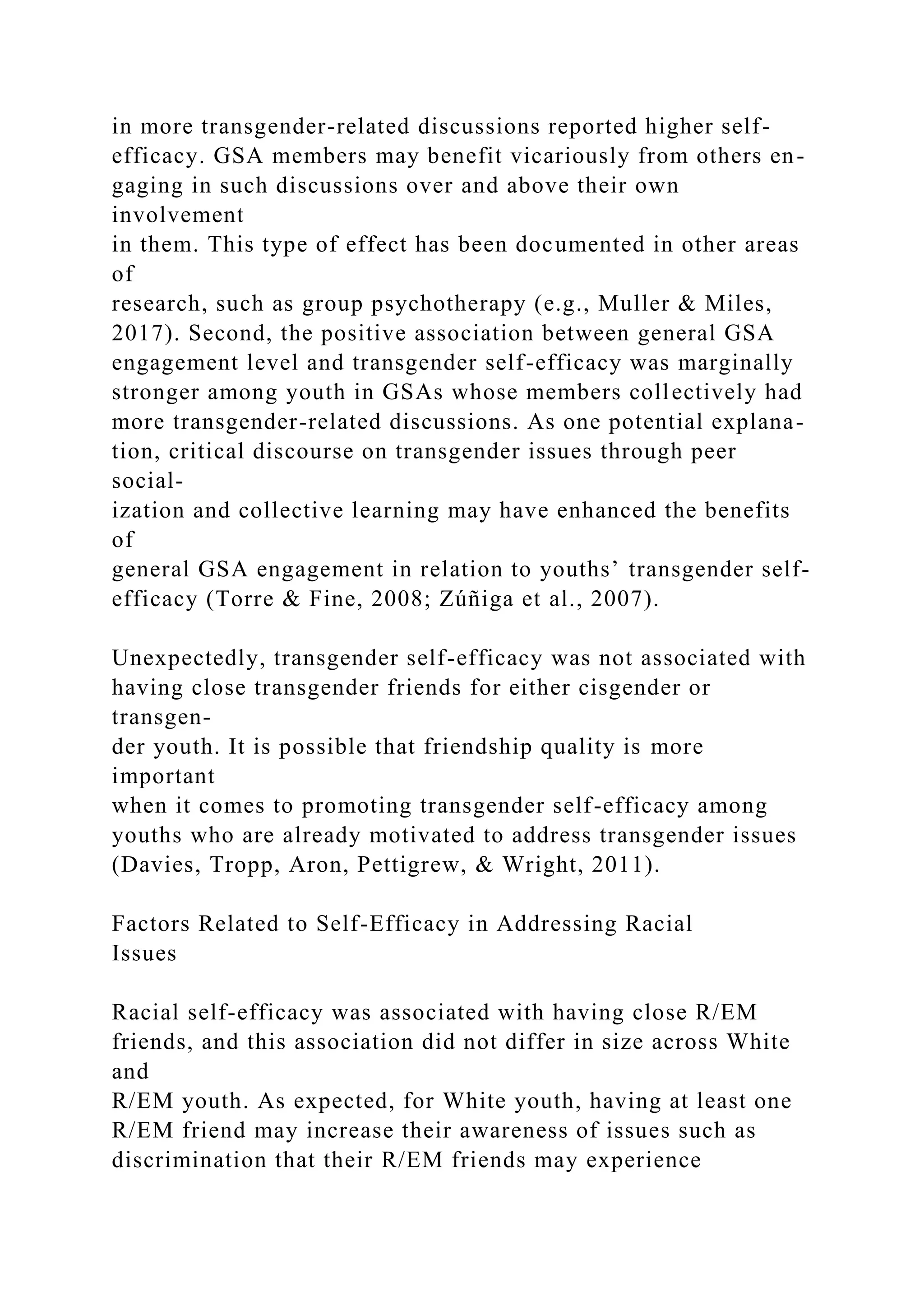 in more transgender-related discussions reported higher self-
efficacy. GSA members may benefit vicariously from others en-
gaging in such discussions over and above their own
involvement
in them. This type of effect has been documented in other areas
of
research, such as group psychotherapy (e.g., Muller & Miles,
2017). Second, the positive association between general GSA
engagement level and transgender self-efficacy was marginally
stronger among youth in GSAs whose members collectively had
more transgender-related discussions. As one potential explana-
tion, critical discourse on transgender issues through peer
social-
ization and collective learning may have enhanced the benefits
of
general GSA engagement in relation to youths’ transgender self-
efficacy (Torre & Fine, 2008; Zúñiga et al., 2007).
Unexpectedly, transgender self-efficacy was not associated with
having close transgender friends for either cisgender or
transgen-
der youth. It is possible that friendship quality is more
important
when it comes to promoting transgender self-efficacy among
youths who are already motivated to address transgender issues
(Davies, Tropp, Aron, Pettigrew, & Wright, 2011).
Factors Related to Self-Efficacy in Addressing Racial
Issues
Racial self-efficacy was associated with having close R/EM
friends, and this association did not differ in size across White
and
R/EM youth. As expected, for White youth, having at least one
R/EM friend may increase their awareness of issues such as
discrimination that their R/EM friends may experience
 