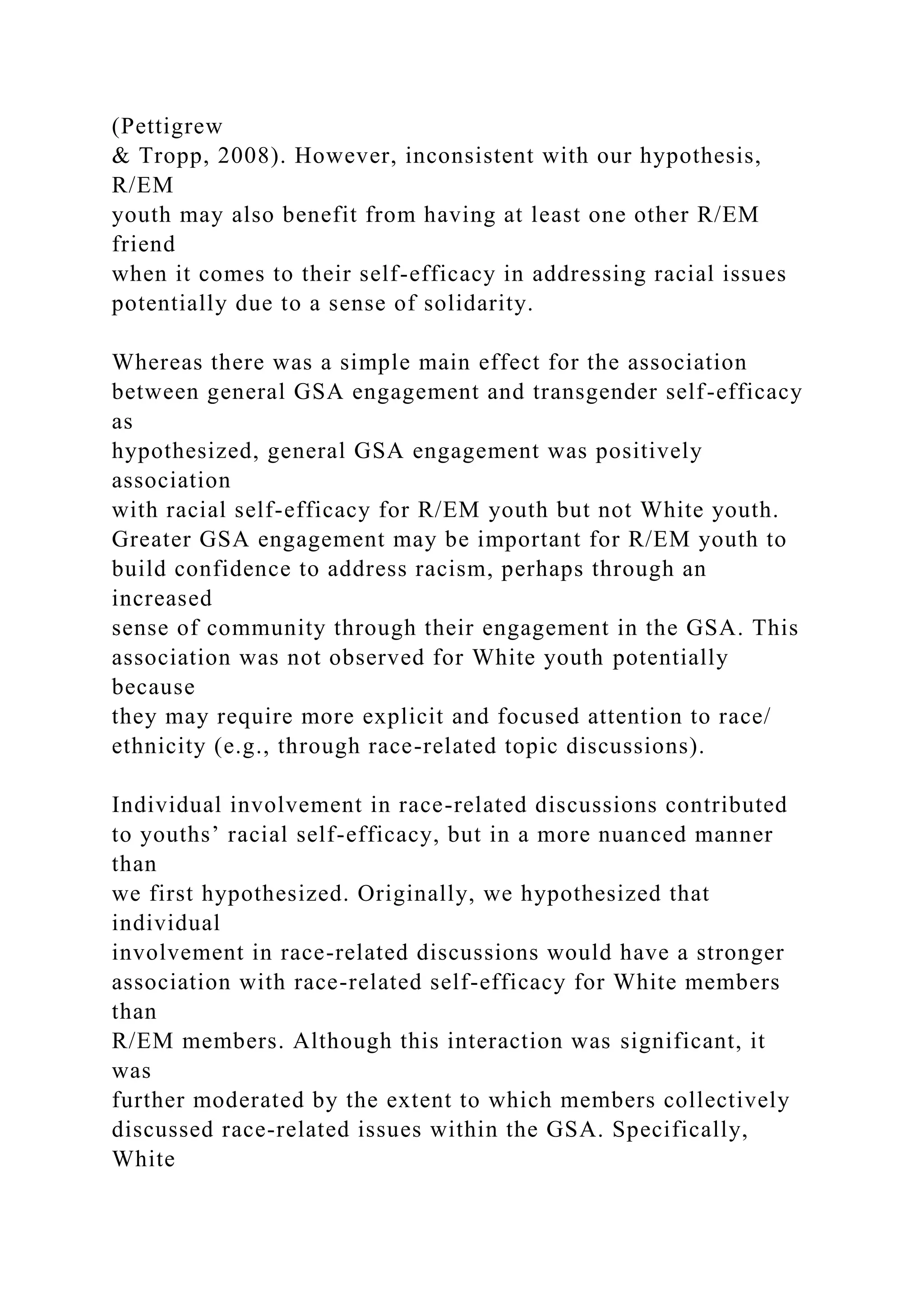 (Pettigrew
& Tropp, 2008). However, inconsistent with our hypothesis,
R/EM
youth may also benefit from having at least one other R/EM
friend
when it comes to their self-efficacy in addressing racial issues
potentially due to a sense of solidarity.
Whereas there was a simple main effect for the association
between general GSA engagement and transgender self-efficacy
as
hypothesized, general GSA engagement was positively
association
with racial self-efficacy for R/EM youth but not White youth.
Greater GSA engagement may be important for R/EM youth to
build confidence to address racism, perhaps through an
increased
sense of community through their engagement in the GSA. This
association was not observed for White youth potentially
because
they may require more explicit and focused attention to race/
ethnicity (e.g., through race-related topic discussions).
Individual involvement in race-related discussions contributed
to youths’ racial self-efficacy, but in a more nuanced manner
than
we first hypothesized. Originally, we hypothesized that
individual
involvement in race-related discussions would have a stronger
association with race-related self-efficacy for White members
than
R/EM members. Although this interaction was significant, it
was
further moderated by the extent to which members collectively
discussed race-related issues within the GSA. Specifically,
White
 