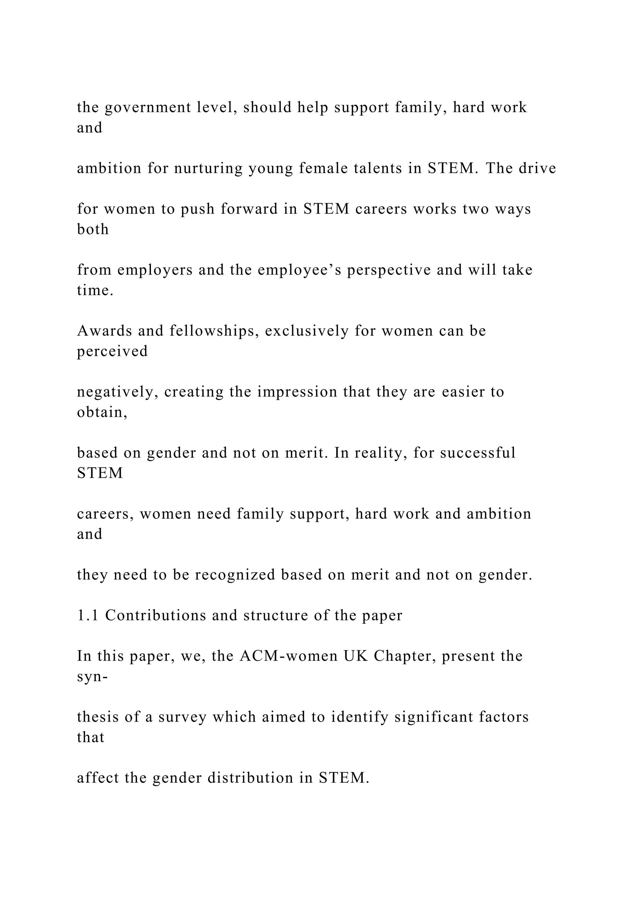 the government level, should help support family, hard work
and
ambition for nurturing young female talents in STEM. The drive
for women to push forward in STEM careers works two ways
both
from employers and the employee’s perspective and will take
time.
Awards and fellowships, exclusively for women can be
perceived
negatively, creating the impression that they are easier to
obtain,
based on gender and not on merit. In reality, for successful
STEM
careers, women need family support, hard work and ambition
and
they need to be recognized based on merit and not on gender.
1.1 Contributions and structure of the paper
In this paper, we, the ACM-women UK Chapter, present the
syn-
thesis of a survey which aimed to identify significant factors
that
affect the gender distribution in STEM.
 