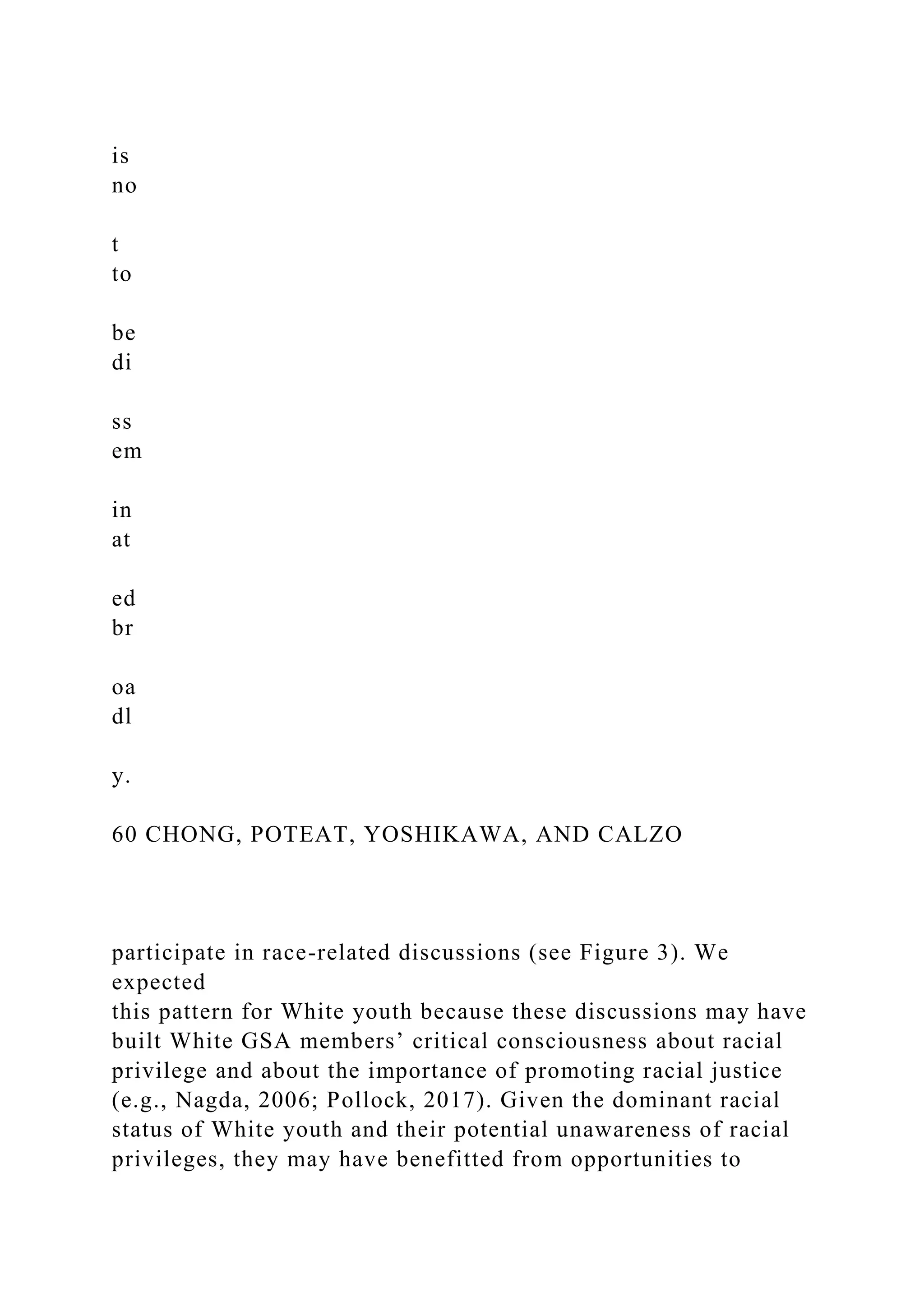 is
no
t
to
be
di
ss
em
in
at
ed
br
oa
dl
y.
60 CHONG, POTEAT, YOSHIKAWA, AND CALZO
participate in race-related discussions (see Figure 3). We
expected
this pattern for White youth because these discussions may have
built White GSA members’ critical consciousness about racial
privilege and about the importance of promoting racial justice
(e.g., Nagda, 2006; Pollock, 2017). Given the dominant racial
status of White youth and their potential unawareness of racial
privileges, they may have benefitted from opportunities to
 