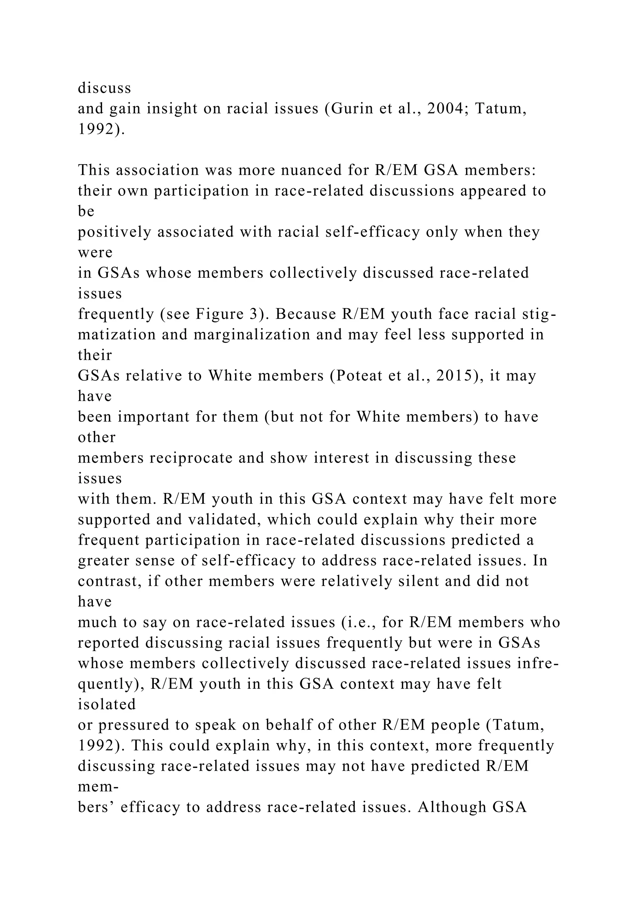 discuss
and gain insight on racial issues (Gurin et al., 2004; Tatum,
1992).
This association was more nuanced for R/EM GSA members:
their own participation in race-related discussions appeared to
be
positively associated with racial self-efficacy only when they
were
in GSAs whose members collectively discussed race-related
issues
frequently (see Figure 3). Because R/EM youth face racial stig-
matization and marginalization and may feel less supported in
their
GSAs relative to White members (Poteat et al., 2015), it may
have
been important for them (but not for White members) to have
other
members reciprocate and show interest in discussing these
issues
with them. R/EM youth in this GSA context may have felt more
supported and validated, which could explain why their more
frequent participation in race-related discussions predicted a
greater sense of self-efficacy to address race-related issues. In
contrast, if other members were relatively silent and did not
have
much to say on race-related issues (i.e., for R/EM members who
reported discussing racial issues frequently but were in GSAs
whose members collectively discussed race-related issues infre-
quently), R/EM youth in this GSA context may have felt
isolated
or pressured to speak on behalf of other R/EM people (Tatum,
1992). This could explain why, in this context, more frequently
discussing race-related issues may not have predicted R/EM
mem-
bers’ efficacy to address race-related issues. Although GSA
 