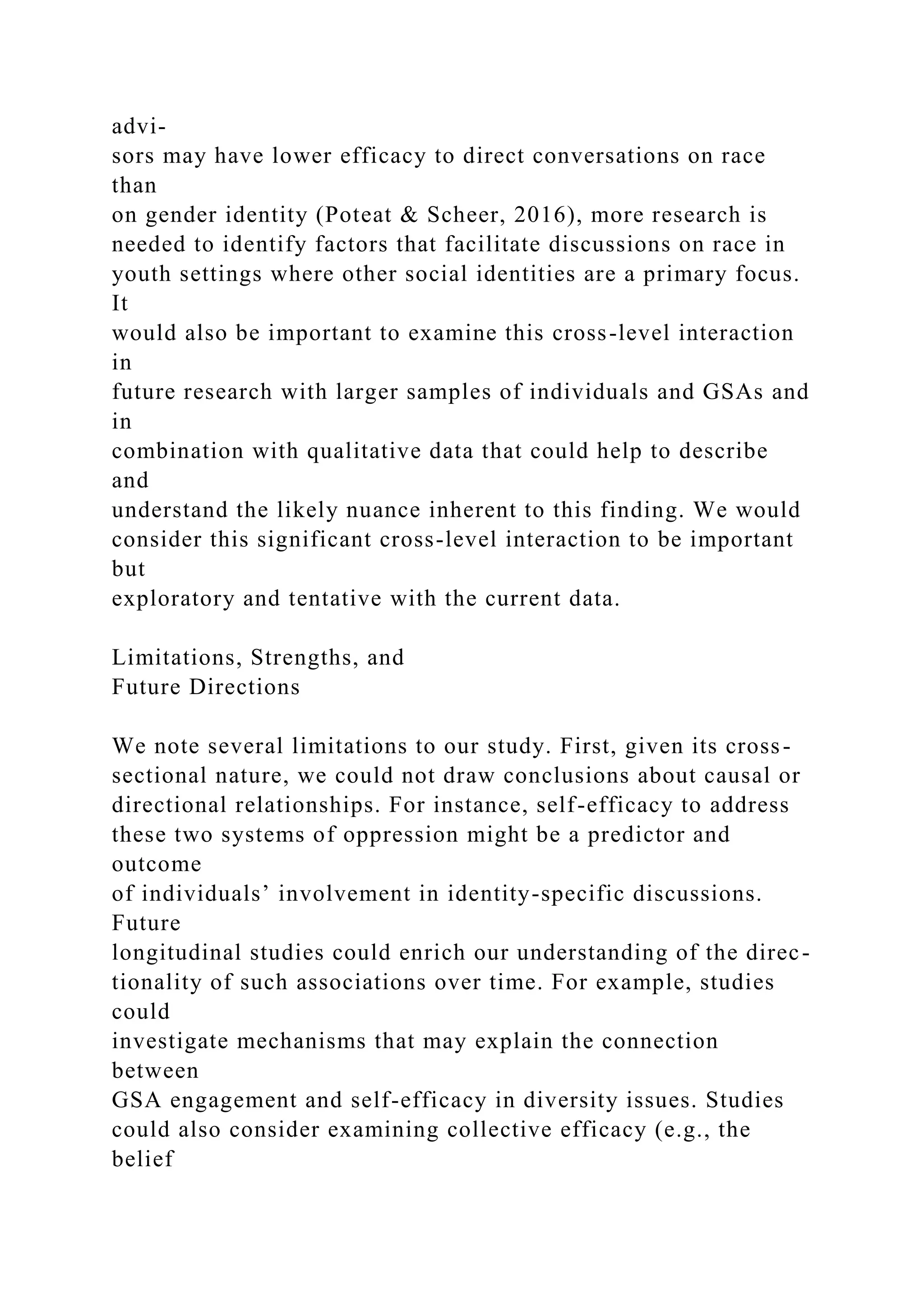 advi-
sors may have lower efficacy to direct conversations on race
than
on gender identity (Poteat & Scheer, 2016), more research is
needed to identify factors that facilitate discussions on race in
youth settings where other social identities are a primary focus.
It
would also be important to examine this cross-level interaction
in
future research with larger samples of individuals and GSAs and
in
combination with qualitative data that could help to describe
and
understand the likely nuance inherent to this finding. We would
consider this significant cross-level interaction to be important
but
exploratory and tentative with the current data.
Limitations, Strengths, and
Future Directions
We note several limitations to our study. First, given its cross-
sectional nature, we could not draw conclusions about causal or
directional relationships. For instance, self-efficacy to address
these two systems of oppression might be a predictor and
outcome
of individuals’ involvement in identity-specific discussions.
Future
longitudinal studies could enrich our understanding of the direc-
tionality of such associations over time. For example, studies
could
investigate mechanisms that may explain the connection
between
GSA engagement and self-efficacy in diversity issues. Studies
could also consider examining collective efficacy (e.g., the
belief
 