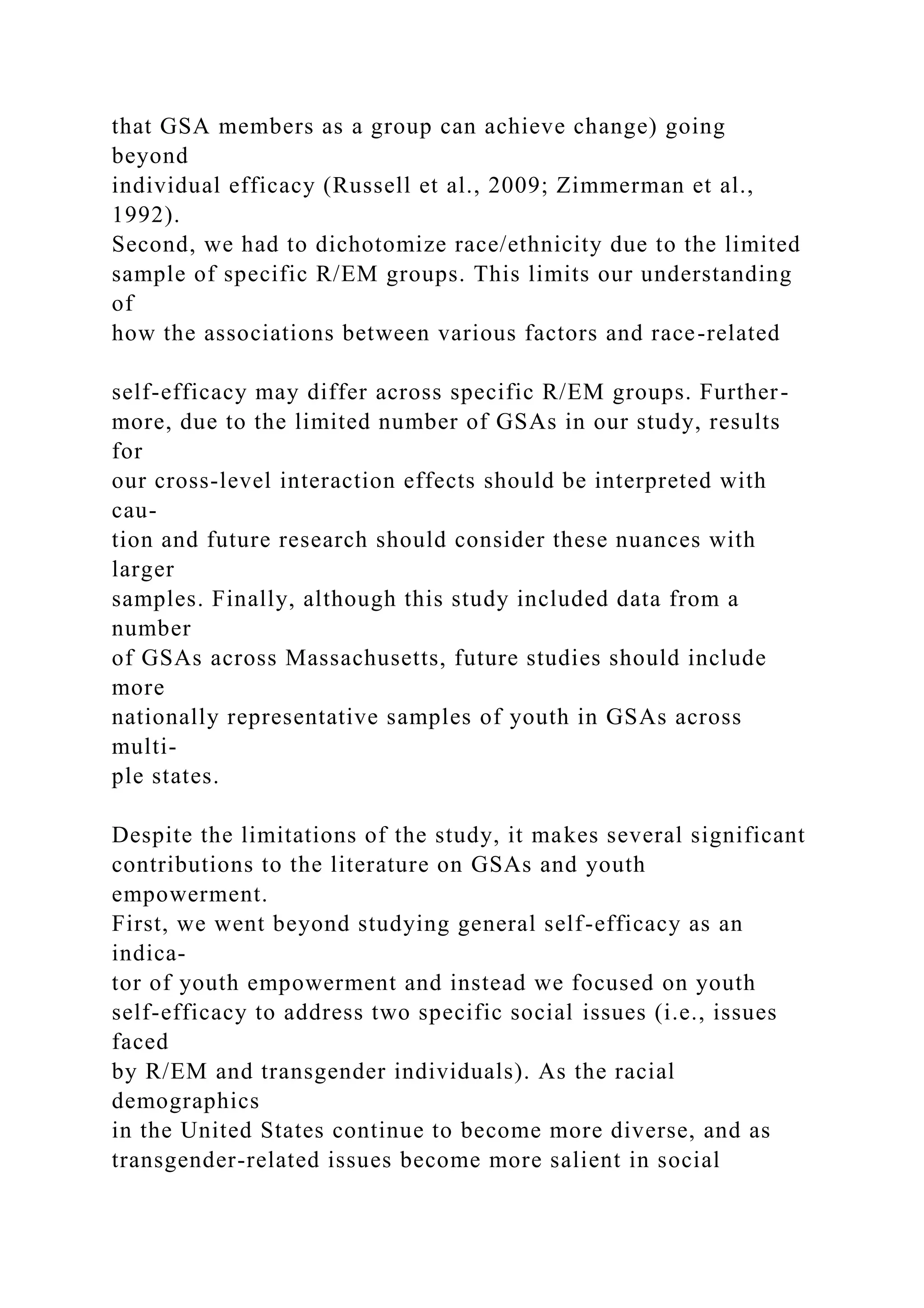 that GSA members as a group can achieve change) going
beyond
individual efficacy (Russell et al., 2009; Zimmerman et al.,
1992).
Second, we had to dichotomize race/ethnicity due to the limited
sample of specific R/EM groups. This limits our understanding
of
how the associations between various factors and race-related
self-efficacy may differ across specific R/EM groups. Further-
more, due to the limited number of GSAs in our study, results
for
our cross-level interaction effects should be interpreted with
cau-
tion and future research should consider these nuances with
larger
samples. Finally, although this study included data from a
number
of GSAs across Massachusetts, future studies should include
more
nationally representative samples of youth in GSAs across
multi-
ple states.
Despite the limitations of the study, it makes several significant
contributions to the literature on GSAs and youth
empowerment.
First, we went beyond studying general self-efficacy as an
indica-
tor of youth empowerment and instead we focused on youth
self-efficacy to address two specific social issues (i.e., issues
faced
by R/EM and transgender individuals). As the racial
demographics
in the United States continue to become more diverse, and as
transgender-related issues become more salient in social
 