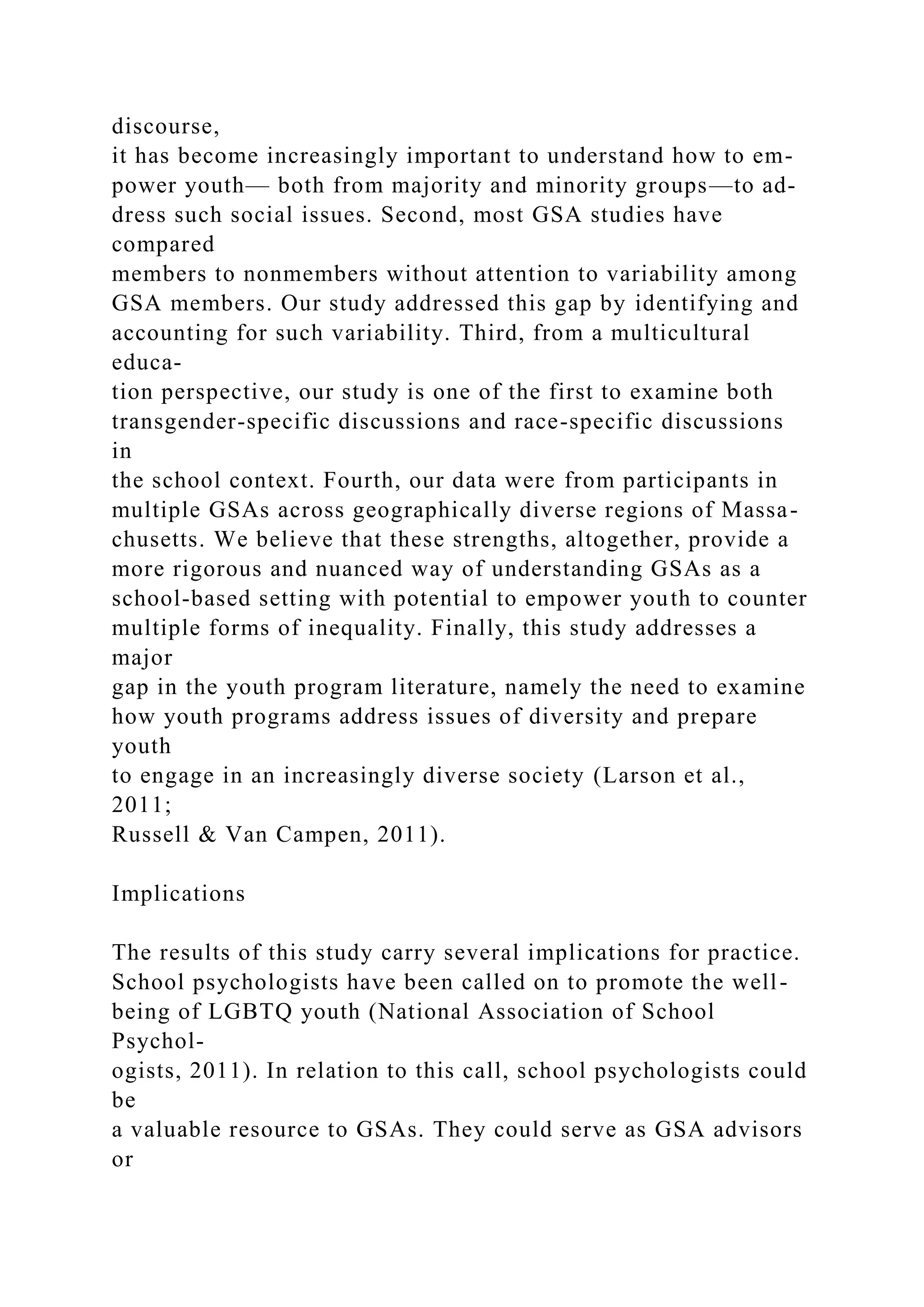 discourse,
it has become increasingly important to understand how to em-
power youth— both from majority and minority groups—to ad-
dress such social issues. Second, most GSA studies have
compared
members to nonmembers without attention to variability among
GSA members. Our study addressed this gap by identifying and
accounting for such variability. Third, from a multicultural
educa-
tion perspective, our study is one of the first to examine both
transgender-specific discussions and race-specific discussions
in
the school context. Fourth, our data were from participants in
multiple GSAs across geographically diverse regions of Massa-
chusetts. We believe that these strengths, altogether, provide a
more rigorous and nuanced way of understanding GSAs as a
school-based setting with potential to empower youth to counter
multiple forms of inequality. Finally, this study addresses a
major
gap in the youth program literature, namely the need to examine
how youth programs address issues of diversity and prepare
youth
to engage in an increasingly diverse society (Larson et al.,
2011;
Russell & Van Campen, 2011).
Implications
The results of this study carry several implications for practice.
School psychologists have been called on to promote the well-
being of LGBTQ youth (National Association of School
Psychol-
ogists, 2011). In relation to this call, school psychologists could
be
a valuable resource to GSAs. They could serve as GSA advisors
or
 