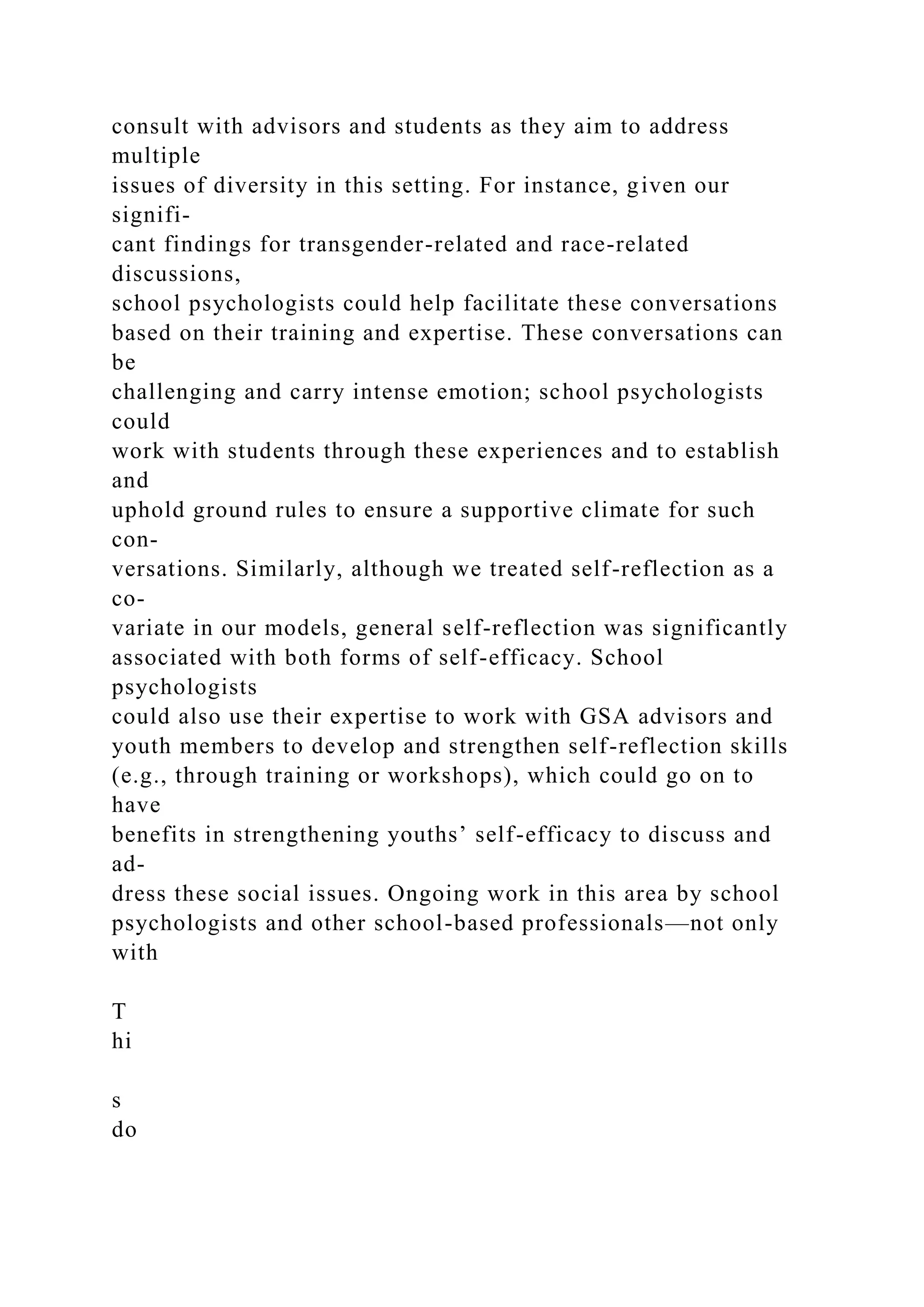 consult with advisors and students as they aim to address
multiple
issues of diversity in this setting. For instance, given our
signifi-
cant findings for transgender-related and race-related
discussions,
school psychologists could help facilitate these conversations
based on their training and expertise. These conversations can
be
challenging and carry intense emotion; school psychologists
could
work with students through these experiences and to establish
and
uphold ground rules to ensure a supportive climate for such
con-
versations. Similarly, although we treated self-reflection as a
co-
variate in our models, general self-reflection was significantly
associated with both forms of self-efficacy. School
psychologists
could also use their expertise to work with GSA advisors and
youth members to develop and strengthen self-reflection skills
(e.g., through training or workshops), which could go on to
have
benefits in strengthening youths’ self-efficacy to discuss and
ad-
dress these social issues. Ongoing work in this area by school
psychologists and other school-based professionals—not only
with
T
hi
s
do
 