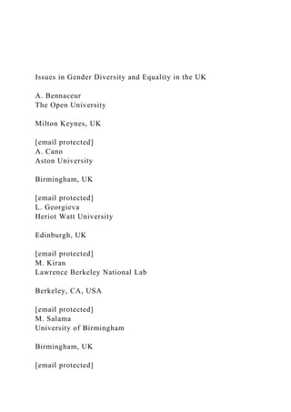 Issues in Gender Diversity and Equality in the UK
A. Bennaceur
The Open University
Milton Keynes, UK
[email protected]
A. Cano
Aston University
Birmingham, UK
[email protected]
L. Georgieva
Heriot Watt University
Edinburgh, UK
[email protected]
M. Kiran
Lawrence Berkeley National Lab
Berkeley, CA, USA
[email protected]
M. Salama
University of Birmingham
Birmingham, UK
[email protected]
 