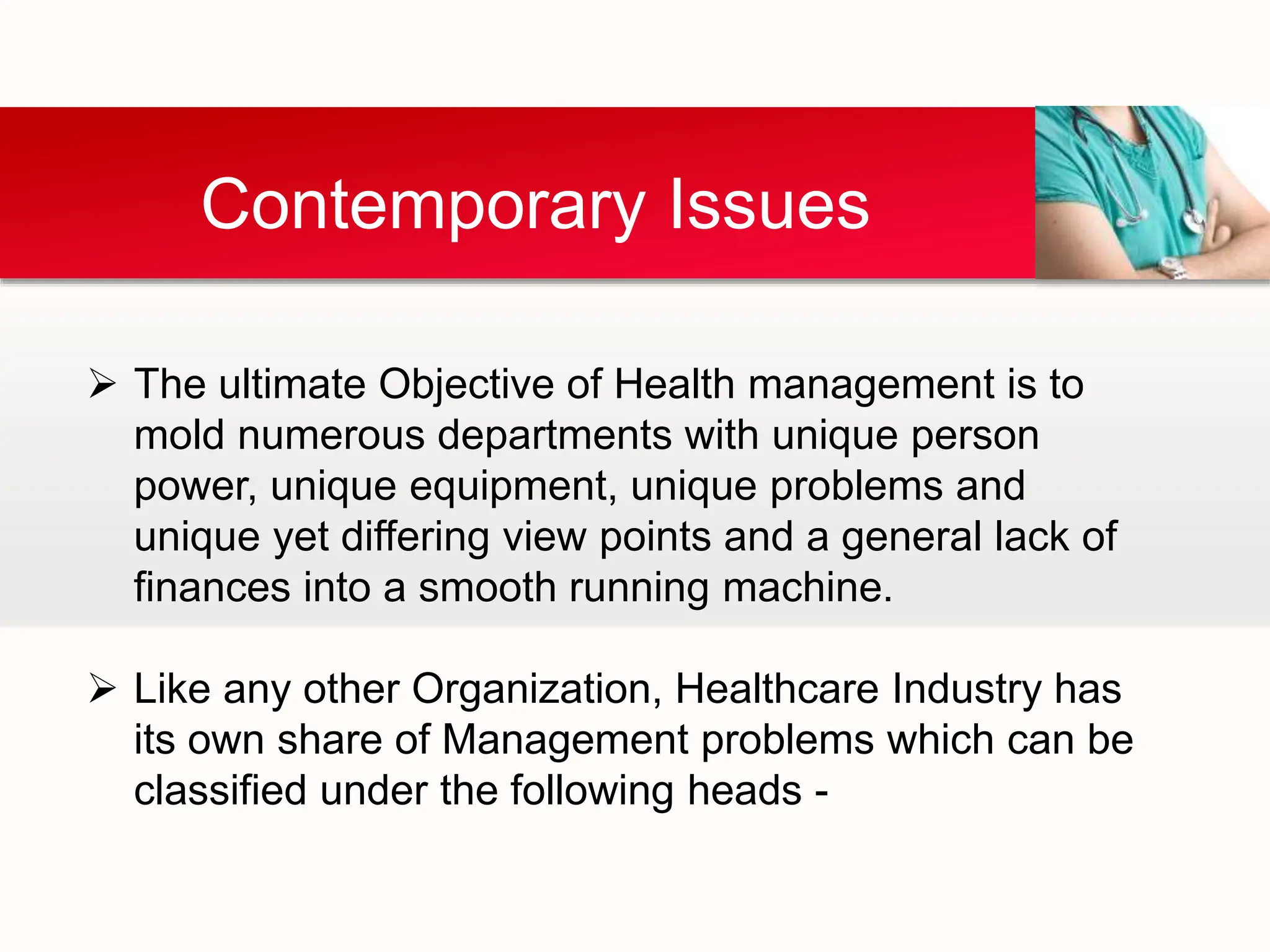Contemporary Issues
 The ultimate Objective of Health management is to
mold numerous departments with unique person
power, unique equipment, unique problems and
unique yet differing view points and a general lack of
finances into a smooth running machine.
 Like any other Organization, Healthcare Industry has
its own share of Management problems which can be
classified under the following heads -
 