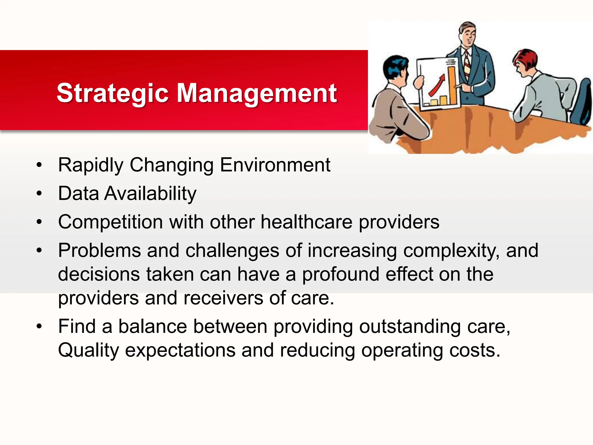• Rapidly Changing Environment
• Data Availability
• Competition with other healthcare providers
• Problems and challenges of increasing complexity, and
decisions taken can have a profound effect on the
providers and receivers of care.
• Find a balance between providing outstanding care,
Quality expectations and reducing operating costs.
Strategic Management
 