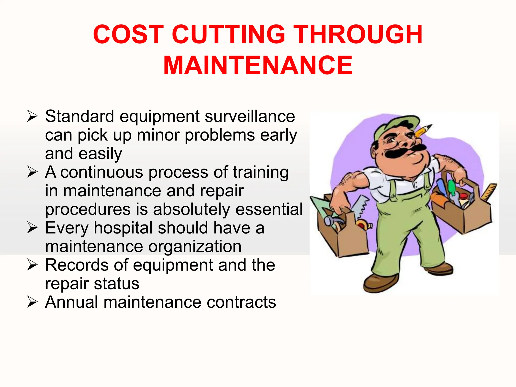  Standard equipment surveillance
can pick up minor problems early
and easily
 A continuous process of training
in maintenance and repair
procedures is absolutely essential
 Every hospital should have a
maintenance organization
 Records of equipment and the
repair status
 Annual maintenance contracts
COST CUTTING THROUGH
MAINTENANCE
 