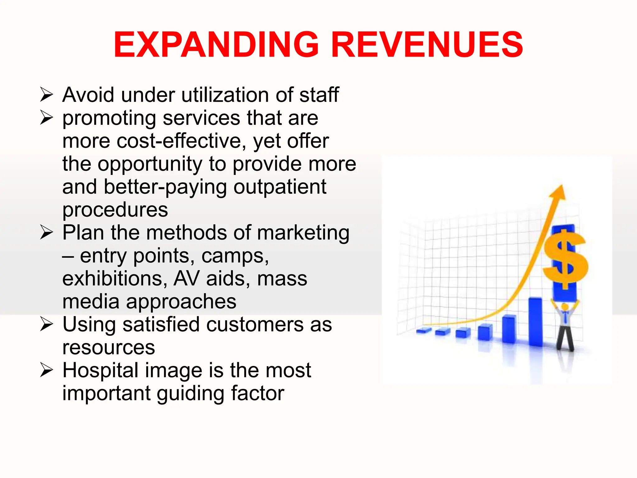  Avoid under utilization of staff
 promoting services that are
more cost-effective, yet offer
the opportunity to provide more
and better-paying outpatient
procedures
 Plan the methods of marketing
– entry points, camps,
exhibitions, AV aids, mass
media approaches
 Using satisfied customers as
resources
 Hospital image is the most
important guiding factor
EXPANDING REVENUES
 