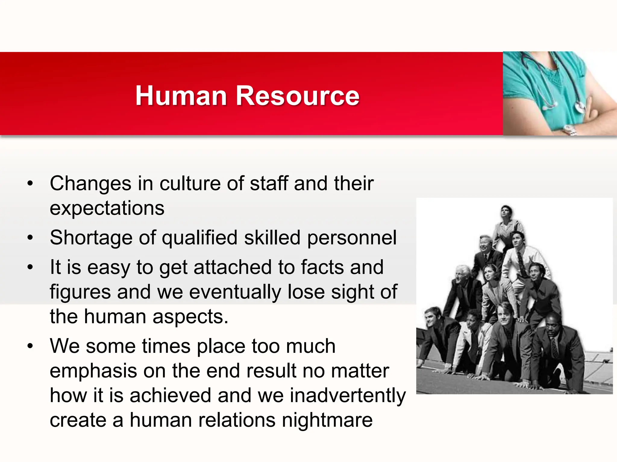 • Changes in culture of staff and their
expectations
• Shortage of qualified skilled personnel
• It is easy to get attached to facts and
figures and we eventually lose sight of
the human aspects.
• We some times place too much
emphasis on the end result no matter
how it is achieved and we inadvertently
create a human relations nightmare
Human Resource
 