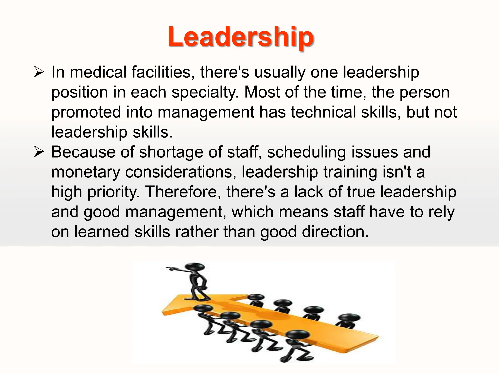  In medical facilities, there's usually one leadership
position in each specialty. Most of the time, the person
promoted into management has technical skills, but not
leadership skills.
 Because of shortage of staff, scheduling issues and
monetary considerations, leadership training isn't a
high priority. Therefore, there's a lack of true leadership
and good management, which means staff have to rely
on learned skills rather than good direction.
Leadership
 