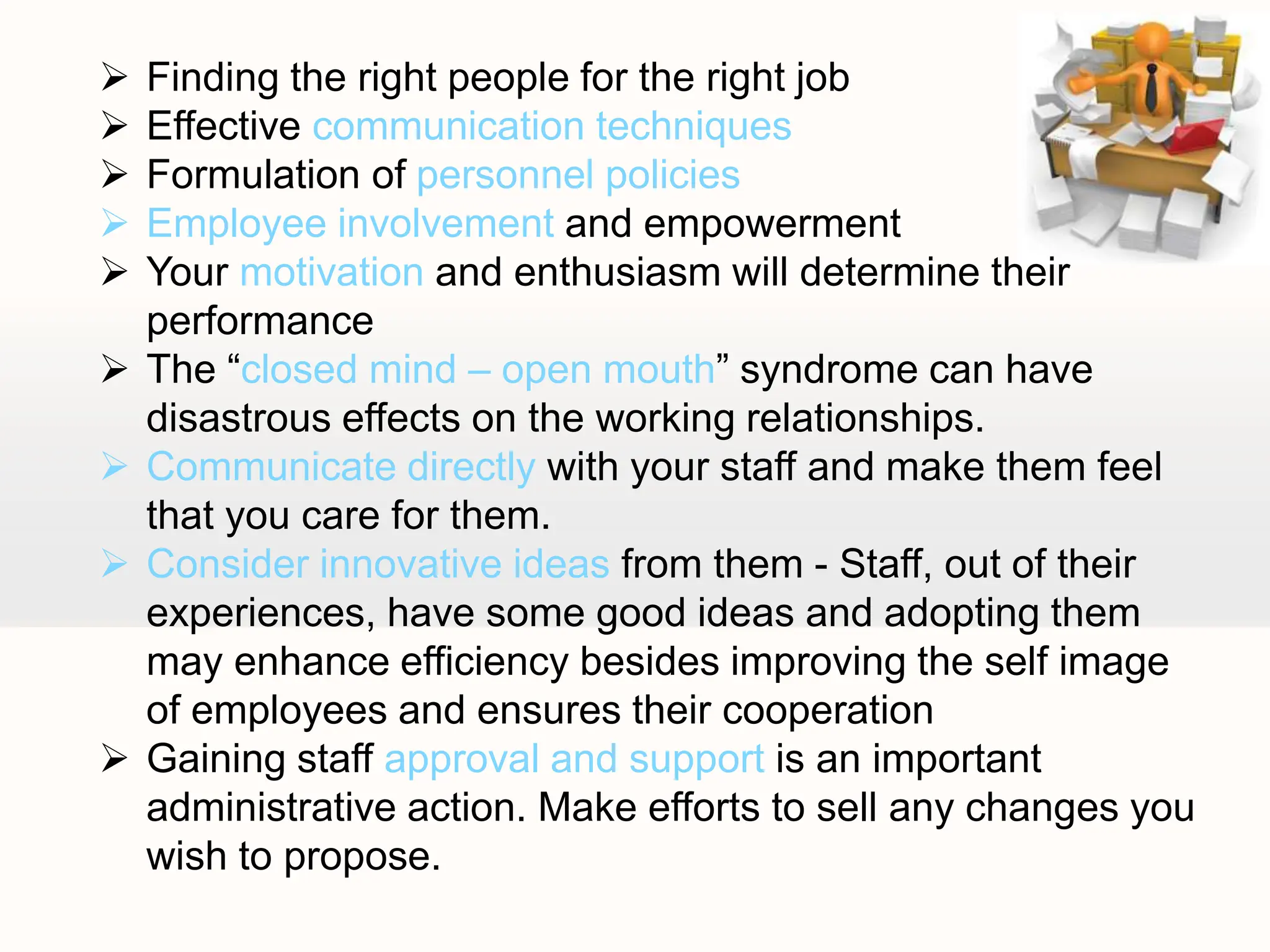  Finding the right people for the right job
 Effective communication techniques
 Formulation of personnel policies
 Employee involvement and empowerment
 Your motivation and enthusiasm will determine their
performance
 The “closed mind – open mouth” syndrome can have
disastrous effects on the working relationships.
 Communicate directly with your staff and make them feel
that you care for them.
 Consider innovative ideas from them - Staff, out of their
experiences, have some good ideas and adopting them
may enhance efficiency besides improving the self image
of employees and ensures their cooperation
 Gaining staff approval and support is an important
administrative action. Make efforts to sell any changes you
wish to propose.
 