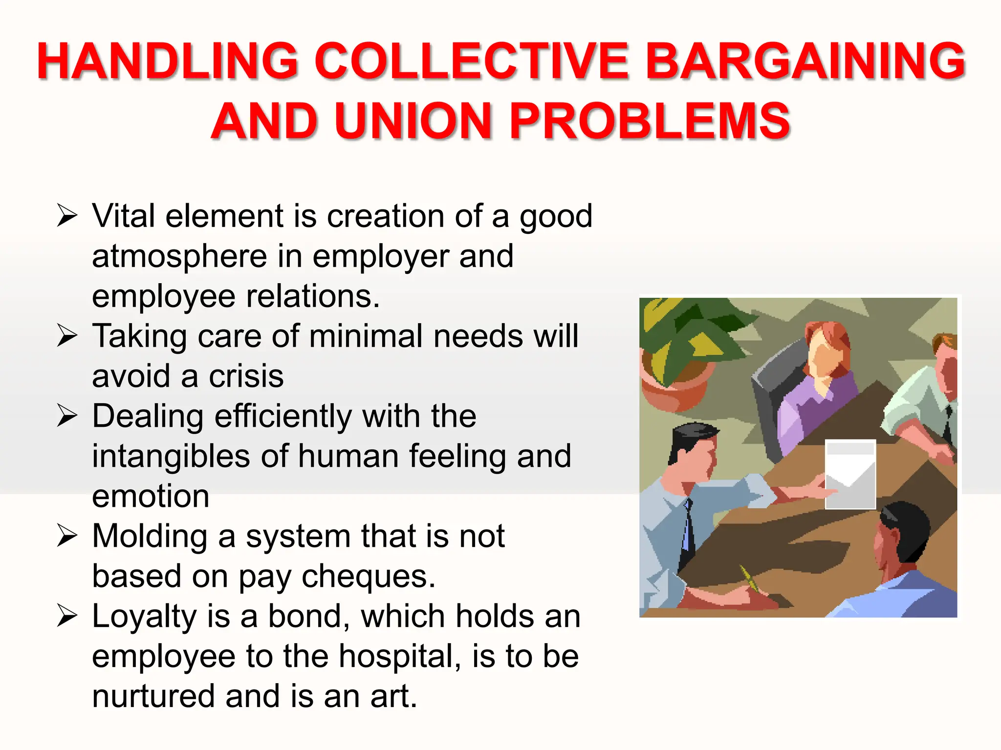  Vital element is creation of a good
atmosphere in employer and
employee relations.
 Taking care of minimal needs will
avoid a crisis
 Dealing efficiently with the
intangibles of human feeling and
emotion
 Molding a system that is not
based on pay cheques.
 Loyalty is a bond, which holds an
employee to the hospital, is to be
nurtured and is an art.
HANDLING COLLECTIVE BARGAINING
AND UNION PROBLEMS
 