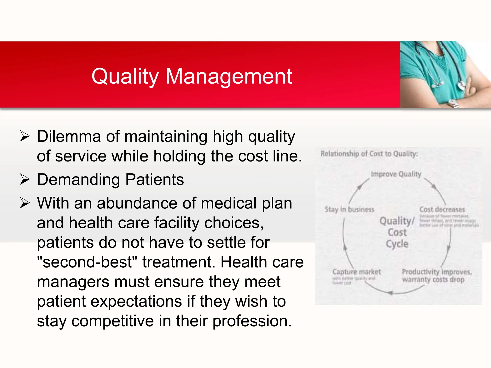  Dilemma of maintaining high quality
of service while holding the cost line.
 Demanding Patients
 With an abundance of medical plan
and health care facility choices,
patients do not have to settle for
"second-best" treatment. Health care
managers must ensure they meet
patient expectations if they wish to
stay competitive in their profession.
Quality Management
 