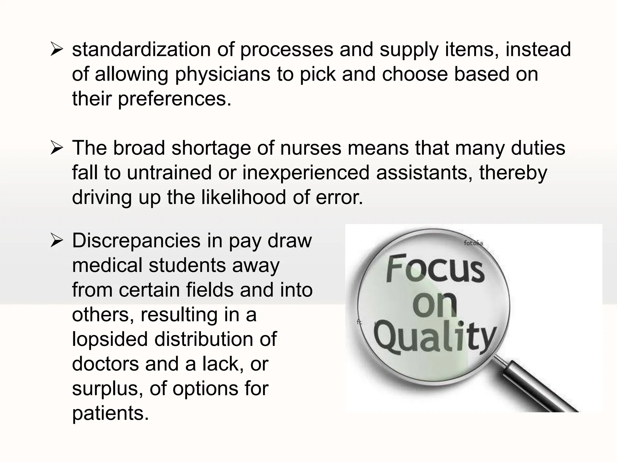  standardization of processes and supply items, instead
of allowing physicians to pick and choose based on
their preferences.
 The broad shortage of nurses means that many duties
fall to untrained or inexperienced assistants, thereby
driving up the likelihood of error.
 Discrepancies in pay draw
medical students away
from certain fields and into
others, resulting in a
lopsided distribution of
doctors and a lack, or
surplus, of options for
patients.
 