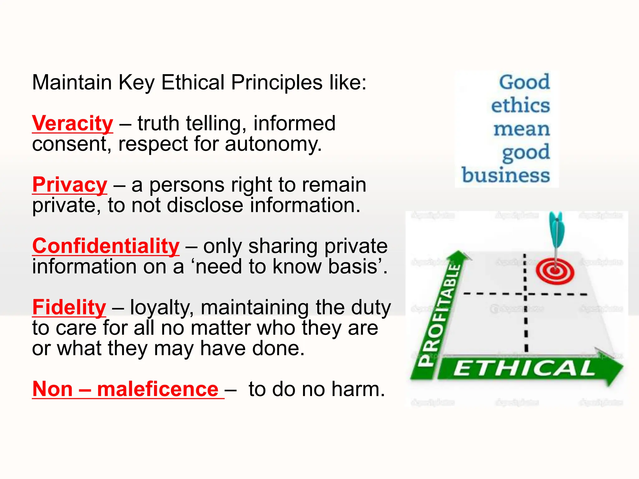 Maintain Key Ethical Principles like:
Veracity – truth telling, informed
consent, respect for autonomy.
Privacy – a persons right to remain
private, to not disclose information.
Confidentiality – only sharing private
information on a ‘need to know basis’.
Fidelity – loyalty, maintaining the duty
to care for all no matter who they are
or what they may have done.
Non – maleficence – to do no harm.
 