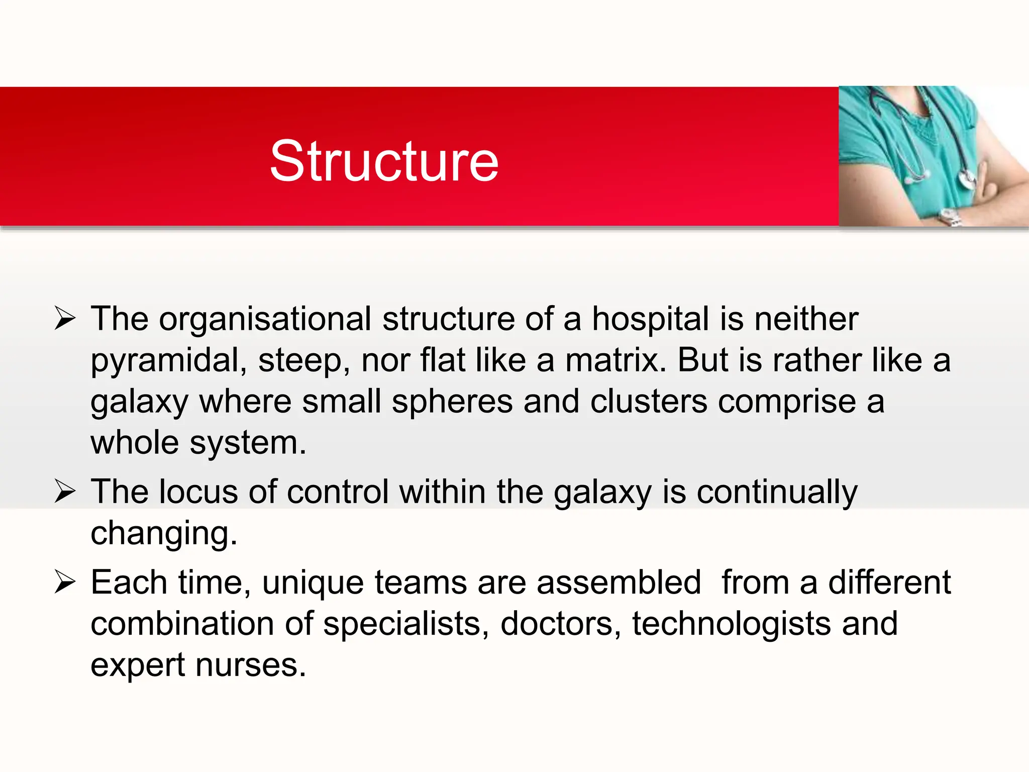  The organisational structure of a hospital is neither
pyramidal, steep, nor flat like a matrix. But is rather like a
galaxy where small spheres and clusters comprise a
whole system.
 The locus of control within the galaxy is continually
changing.
 Each time, unique teams are assembled from a different
combination of specialists, doctors, technologists and
expert nurses.
Structure
 