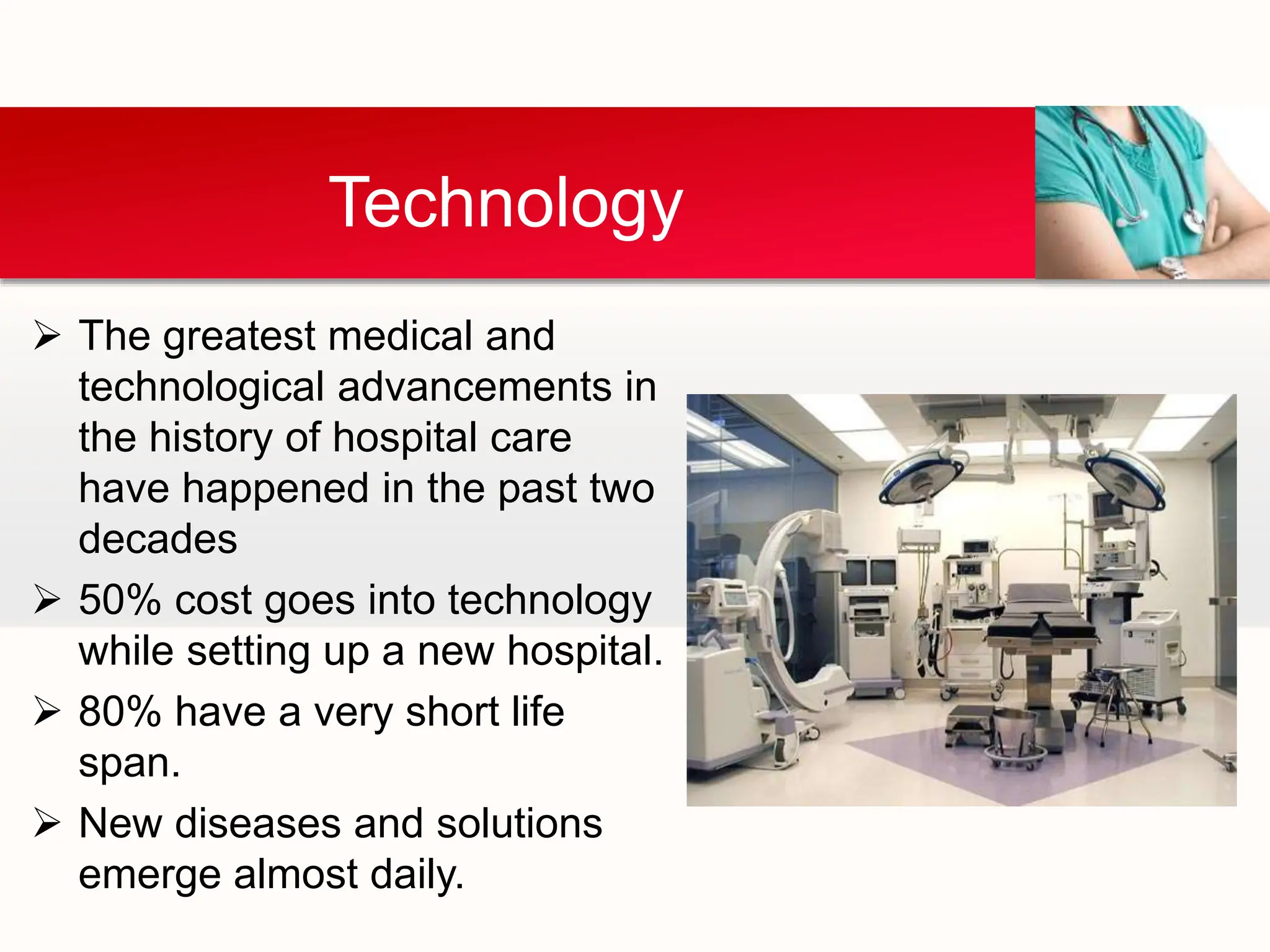  The greatest medical and
technological advancements in
the history of hospital care
have happened in the past two
decades
 50% cost goes into technology
while setting up a new hospital.
 80% have a very short life
span.
 New diseases and solutions
emerge almost daily.
Technology
 